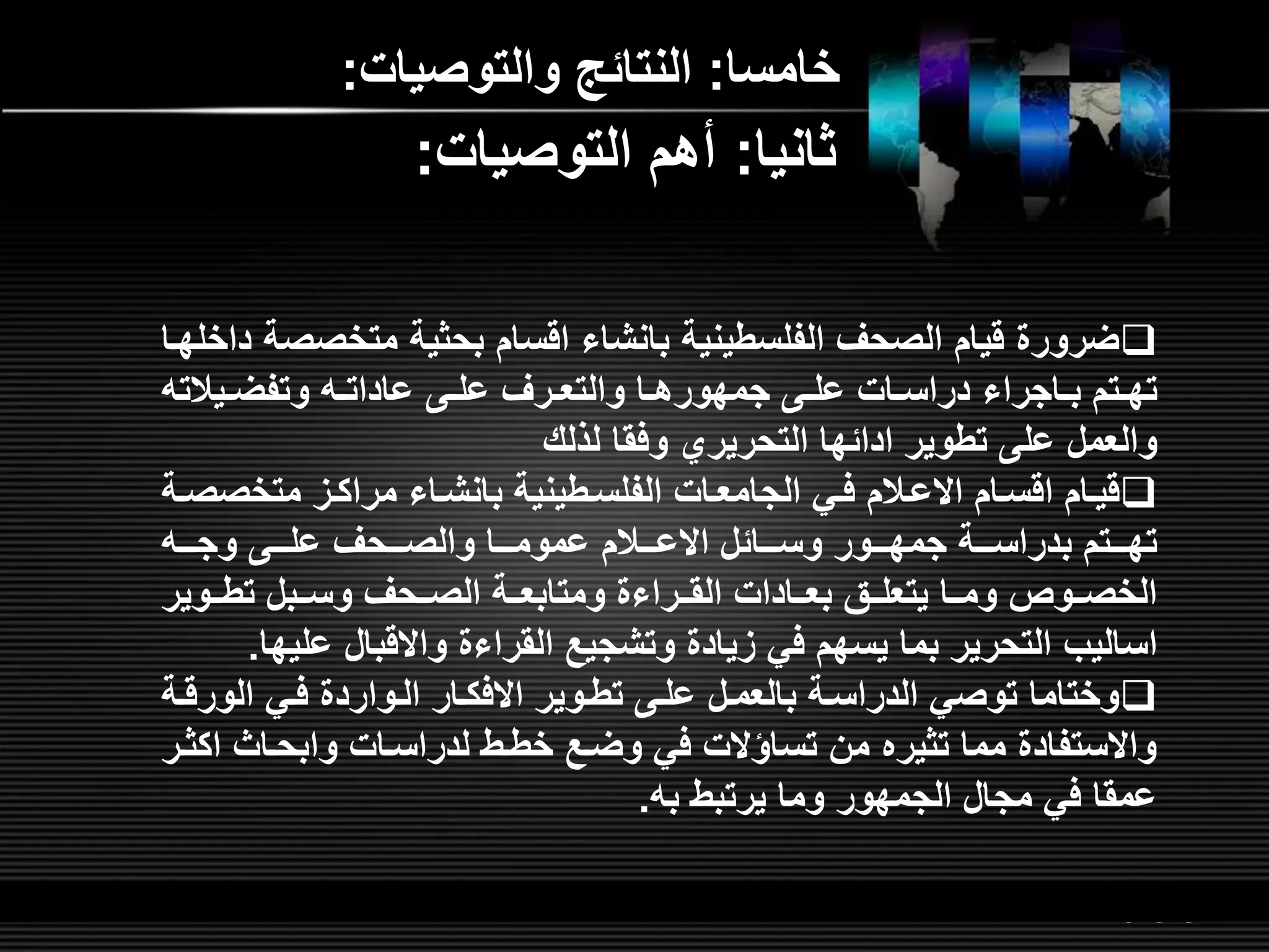 LOGOwww.themegallery.com
‫خامسا‬:‫والتوصيات‬ ‫النتائ‬:
‫الفلسطينية‬ ‫الصحر‬ ‫قيام‬ ‫ضرور‬‫بانشاء‬‫اقسام‬‫متخص‬ ‫بحثية‬‫داخلهلا‬ ‫صة‬
‫لتم‬‫ل‬‫ته‬‫لاجراء‬‫ل‬‫ب‬‫ل‬‫ل‬‫عادات‬ ‫ل‬‫ل‬‫عل‬ ‫لرر‬‫ل‬‫والتع‬ ‫لا‬‫ل‬‫جمهوره‬ ‫ل‬‫ل‬‫عل‬ ‫لات‬‫ل‬‫دراس‬‫ليالت‬‫ل‬‫وتفض‬
‫تطوير‬ ‫عل‬ ‫والعمل‬‫ادائها‬‫لذلش‬ ‫وفقا‬ ‫التحريري‬
‫قيلام‬‫اقسلام‬‫االعلالم‬‫الفلسلطينية‬ ‫لات‬‫ل‬‫الجامع‬ ‫فلي‬‫بانشلاء‬‫متخص‬ ‫مراكلم‬‫لة‬‫ل‬‫ص‬
‫لللائل‬‫ل‬‫وس‬ ‫لللور‬‫ل‬‫جمه‬ ‫لللة‬‫ل‬‫بدراس‬ ‫لللتم‬‫ل‬‫ته‬‫لللالم‬‫ل‬‫االع‬‫للل‬‫ل‬‫وج‬ ‫للل‬‫ل‬‫عل‬ ‫لللحر‬‫ل‬‫والص‬ ‫لللا‬‫ل‬‫عموم‬
‫تطللوير‬ ‫وسللبل‬ ‫الصللحر‬ ‫ومتابعللة‬ ‫القللراء‬ ‫بعللادات‬ ‫يتعلللق‬ ‫ومللا‬ ‫الخصللوص‬
‫اساليب‬‫القراء‬ ‫وتشجي‬ ‫مياد‬ ‫في‬ ‫يسهم‬ ‫بما‬ ‫التحرير‬‫واالقبال‬‫عل‬‫يها‬.
‫تطلوير‬ ‫علل‬ ‫بالعملل‬ ‫الدراسلة‬ ‫توصي‬ ‫وختاما‬‫االفكلار‬‫الور‬ ‫فلي‬ ‫اللوارد‬‫قلة‬
‫لدراسلات‬ ‫خطلط‬ ‫وضل‬ ‫في‬ ‫تساؤالت‬ ‫من‬ ‫تثيره‬ ‫مما‬ ‫واالستفاد‬‫وابحلاث‬‫ا‬‫كثلر‬
‫يرتبط‬ ‫وما‬ ‫الجمهور‬ ‫مجال‬ ‫في‬ ‫عمقا‬‫ب‬.
‫ثانيا‬:‫التوصيات‬ ‫أهم‬:
 