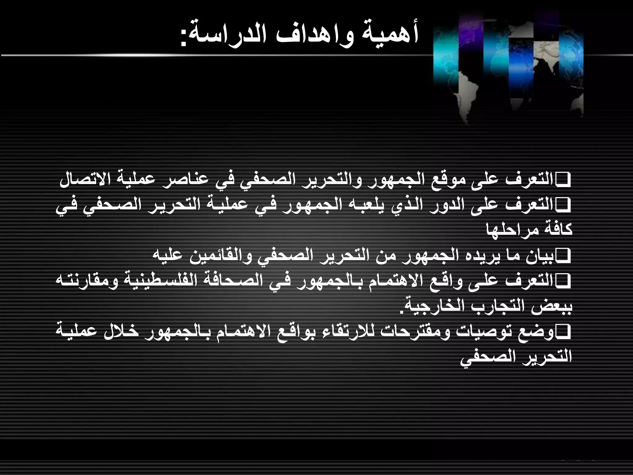 LOGOwww.themegallery.com
‫الدراسة‬ ‫واهدار‬ ‫أهمية‬:
‫اال‬ ‫عملية‬ ‫عناصر‬ ‫في‬ ‫الصحفي‬ ‫والتحرير‬ ‫الجمهور‬ ‫موق‬ ‫عل‬ ‫التعرر‬‫تصال‬
‫الصلحفي‬ ‫التحريلر‬ ‫عمليلة‬ ‫فلي‬ ‫الجمهلور‬ ‫يلعبل‬ ‫اللذي‬ ‫الدور‬ ‫عل‬ ‫التعرر‬‫فلي‬
‫مراحلها‬ ‫كافة‬
‫علي‬ ‫والقائمين‬ ‫الصحفي‬ ‫التحرير‬ ‫من‬ ‫الجمهور‬ ‫يريده‬ ‫ما‬ ‫بيان‬
‫ومق‬ ‫الفلسلطينية‬ ‫الصلحافة‬ ‫فلي‬ ‫بلالجمهور‬ ‫االهتملام‬ ‫واقل‬ ‫علل‬ ‫التعرر‬‫ارنتل‬
‫الخارجية‬ ‫التجارب‬ ‫ببعض‬.
‫عم‬ ‫خلالل‬ ‫بلالجمهور‬ ‫االهتملام‬ ‫بواقل‬ ‫لالرتقاء‬ ‫ومقترحات‬ ‫توصيات‬ ‫وض‬‫ليلة‬
‫الصحفي‬ ‫التحرير‬
 