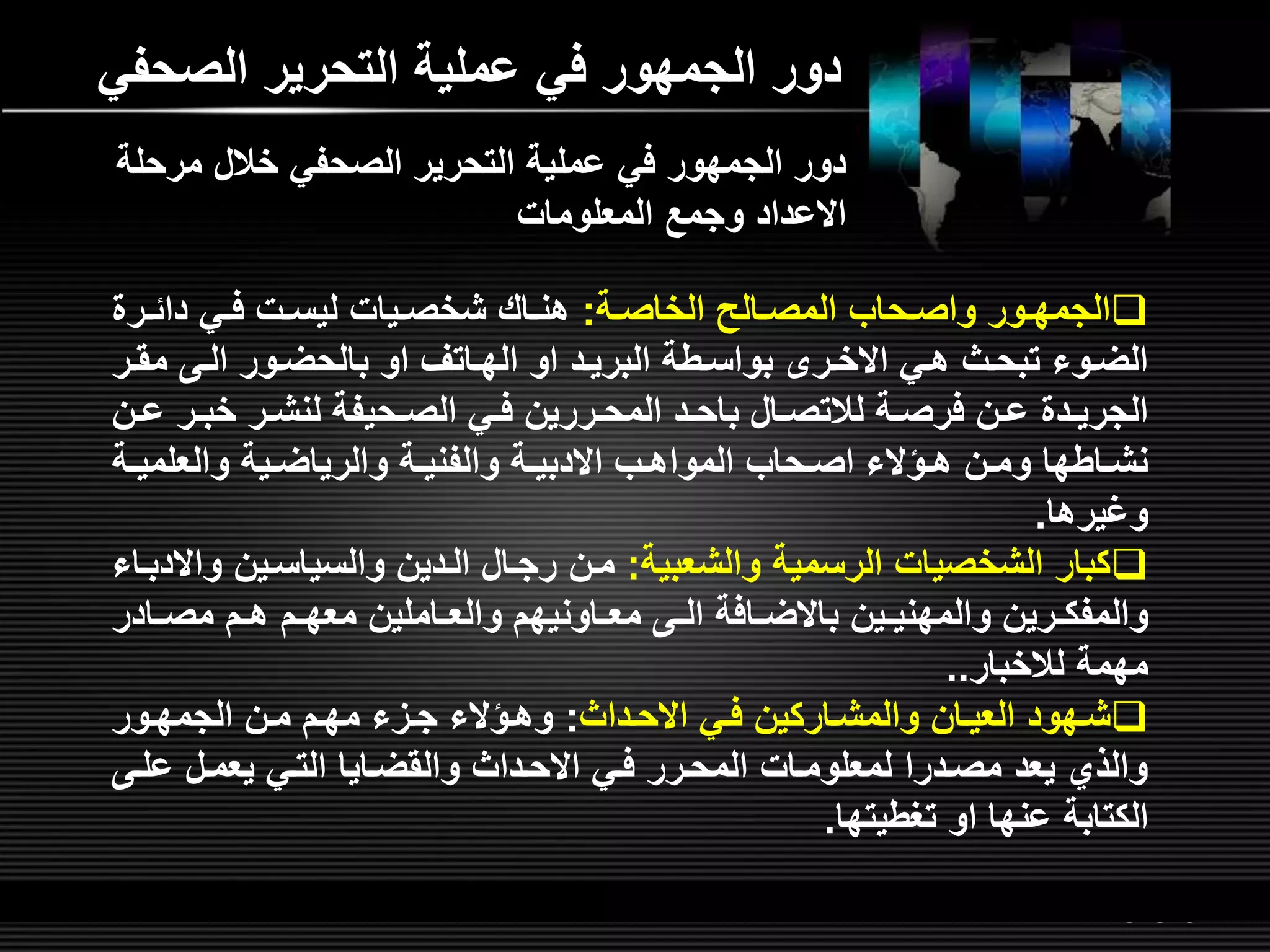 LOGOwww.themegallery.com
‫الصحف‬ ‫التحرير‬ ‫عملية‬ ‫في‬ ‫الجمهور‬ ‫دور‬‫ي‬
‫لة‬‫ل‬‫الخاص‬ ‫لالص‬‫ل‬‫المص‬ ‫لحاب‬‫ل‬‫واص‬ ‫لور‬‫ل‬‫الجمه‬:‫لر‬‫ل‬‫دائ‬ ‫لي‬‫ل‬‫ف‬ ‫لت‬‫ل‬‫ليس‬ ‫ليات‬‫ل‬‫شخص‬ ‫لاش‬‫ل‬‫هن‬
‫ل‬‫ل‬‫مق‬ ‫ل‬‫ل‬‫ال‬ ‫لور‬‫ل‬‫بالحض‬ ‫او‬ ‫لاتر‬‫ل‬‫اله‬ ‫او‬ ‫لد‬‫ل‬‫البري‬ ‫لطة‬‫ل‬‫بواس‬ ‫لر‬‫ل‬‫االخ‬ ‫لي‬‫ل‬‫ه‬ ‫لث‬‫ل‬‫تبح‬ ‫لوء‬‫ل‬‫الض‬‫ر‬
‫لر‬‫ل‬‫خب‬ ‫لر‬‫ل‬‫لنش‬ ‫لحيفة‬‫ل‬‫الص‬ ‫لي‬‫ل‬‫ف‬ ‫لررين‬‫ل‬‫المح‬ ‫لد‬‫ل‬‫باح‬ ‫لال‬‫ل‬‫لالتص‬ ‫لة‬‫ل‬‫فرص‬ ‫لن‬‫ل‬‫ع‬ ‫لد‬‫ل‬‫الجري‬‫لن‬‫ل‬‫ع‬
‫ل‬‫ل‬‫والعلمي‬ ‫لية‬‫ل‬‫والرياض‬ ‫لة‬‫ل‬‫والفني‬ ‫لة‬‫ل‬‫االدبي‬ ‫لب‬‫ل‬‫المواه‬ ‫لحاب‬‫ل‬‫اص‬ ‫لؤالء‬‫ل‬‫ه‬ ‫لن‬‫ل‬‫وم‬ ‫لاطها‬‫ل‬‫نش‬‫ة‬
‫وغيرها‬.
‫والشعبية‬ ‫الرسمية‬ ‫الشخصيات‬ ‫كبار‬:‫و‬ ‫والسياسلين‬ ‫اللدين‬ ‫رجلال‬ ‫ملن‬‫االدبلاء‬
‫لاد‬‫ل‬‫مص‬ ‫لم‬‫ل‬‫ه‬ ‫لم‬‫ل‬‫معه‬ ‫لاملين‬‫ل‬‫والع‬ ‫لاونيهم‬‫ل‬‫مع‬ ‫ل‬‫ل‬‫ال‬ ‫لافة‬‫ل‬‫باالض‬ ‫لين‬‫ل‬‫والمهني‬ ‫لرين‬‫ل‬‫والمفك‬‫ر‬
‫لالخبار‬ ‫مهمة‬..
‫لداث‬‫ل‬‫االح‬ ‫لي‬‫ل‬‫ف‬ ‫والمشلاركين‬ ‫لان‬‫ل‬‫العي‬ ‫شلهود‬:‫لور‬‫ل‬‫الجمه‬ ‫لن‬‫ل‬‫م‬ ‫مهلم‬ ‫لمء‬‫ل‬‫ج‬ ‫وهلؤالء‬
‫علل‬ ‫يعملل‬ ‫التلي‬ ‫والقضلايا‬ ‫االحلداث‬ ‫فلي‬ ‫المحلرر‬ ‫لمعلوملات‬ ‫مصلدرا‬ ‫يعد‬ ‫والذي‬
‫تغطيتها‬ ‫او‬ ‫عنها‬ ‫الكتابة‬.
‫مرحل‬ ‫خالل‬ ‫الصحفي‬ ‫التحرير‬ ‫عملية‬ ‫في‬ ‫الجمهور‬ ‫دور‬‫ة‬
‫المعلومات‬ ‫وجم‬ ‫االعداد‬
 