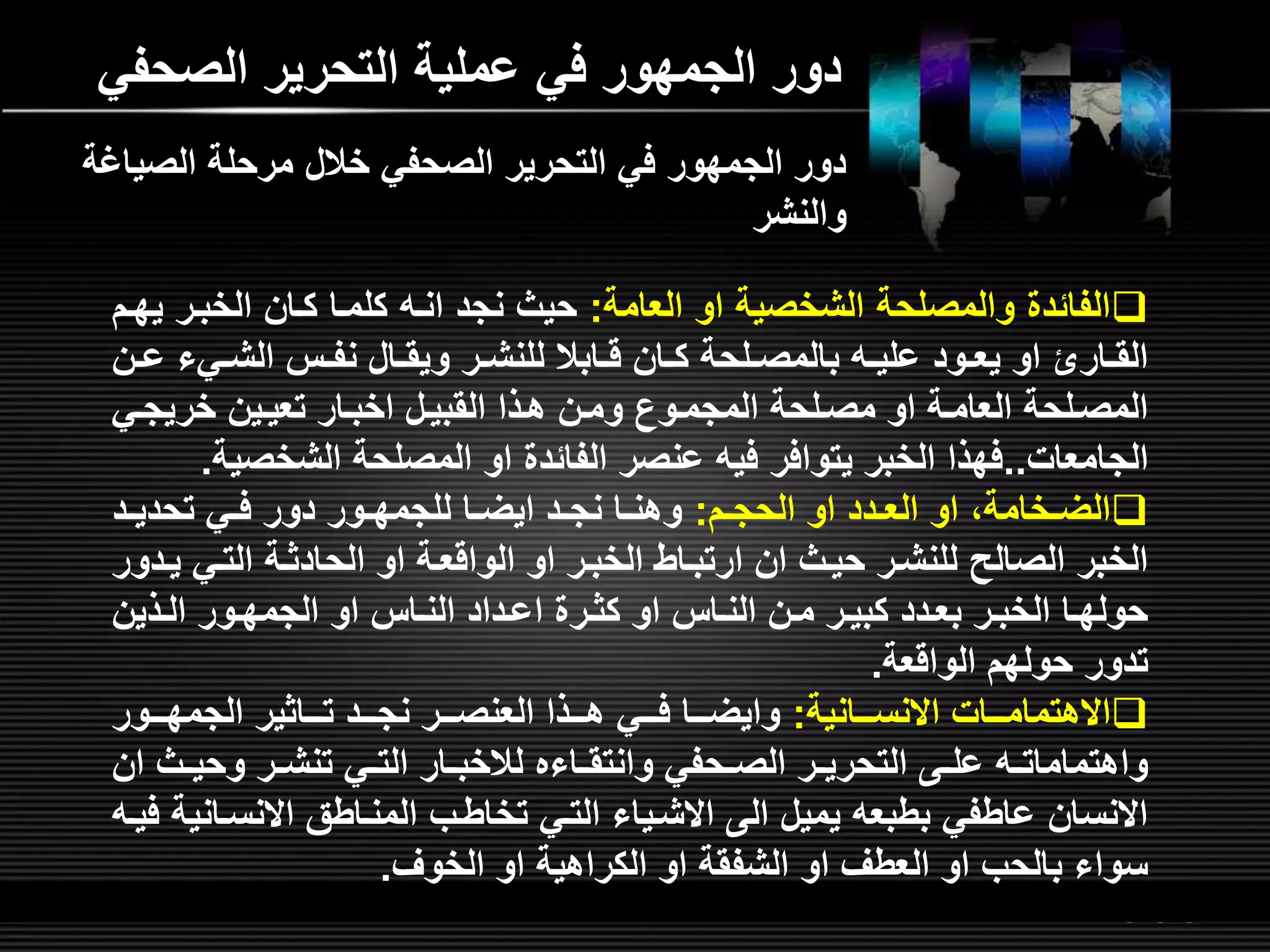 LOGOwww.themegallery.com
‫الصحف‬ ‫التحرير‬ ‫عملية‬ ‫في‬ ‫الجمهور‬ ‫دور‬‫ي‬
‫العامة‬ ‫او‬ ‫الشخصية‬ ‫والمصلحة‬ ‫الفائد‬:‫الخبلر‬ ‫كلان‬ ‫كلملا‬ ‫انل‬ ‫نجد‬ ‫حيث‬‫يهلم‬
‫ليء‬‫ل‬‫الش‬ ‫ل‬‫ل‬‫نف‬ ‫لال‬‫ل‬‫ويق‬ ‫لر‬‫ل‬‫للنش‬ ‫لابال‬‫ل‬‫ق‬ ‫لان‬‫ل‬‫ك‬ ‫للحة‬‫ل‬‫بالمص‬ ‫ل‬‫ل‬‫علي‬ ‫لود‬‫ل‬‫يع‬ ‫او‬ ‫لارا‬‫ل‬‫الق‬‫لن‬‫ل‬‫ع‬
‫خريجلي‬ ‫تعيلين‬ ‫اخبلار‬ ‫القبيلل‬ ‫هلذا‬ ‫وملن‬ ‫المجملون‬ ‫مصللحة‬ ‫او‬ ‫العاملة‬ ‫المصللحة‬
‫الجامعات‬..‫الشخص‬ ‫المصلحة‬ ‫او‬ ‫الفائد‬ ‫عنصر‬ ‫في‬ ‫يتوافر‬ ‫الخبر‬ ‫فهذا‬‫ية‬.
‫لم‬‫ل‬‫الحج‬ ‫او‬ ‫لدد‬‫ل‬‫الع‬ ‫او‬ ‫لخامةا‬‫ل‬‫الض‬:‫لد‬‫ل‬‫تحدي‬ ‫لي‬‫ل‬‫ف‬ ‫دور‬ ‫لور‬‫ل‬‫للجمه‬ ‫لا‬‫ل‬‫ايض‬ ‫لد‬‫ل‬‫نج‬ ‫لا‬‫ل‬‫وهن‬
‫التلي‬ ‫الحادثلة‬ ‫او‬ ‫الواقعلة‬ ‫او‬ ‫الخبلر‬ ‫ارتبلاط‬ ‫ان‬ ‫حيلث‬ ‫للنشلر‬ ‫الصالص‬ ‫الخبر‬‫يلدور‬
‫لذين‬‫ل‬‫ال‬ ‫لور‬‫ل‬‫الجمه‬ ‫او‬ ‫لا‬‫ل‬‫الن‬ ‫لداد‬‫ل‬‫اع‬ ‫لر‬‫ل‬‫كث‬ ‫او‬ ‫لا‬‫ل‬‫الن‬ ‫لن‬‫ل‬‫م‬ ‫لر‬‫ل‬‫كبي‬ ‫لدد‬‫ل‬‫بع‬ ‫لر‬‫ل‬‫الخب‬ ‫لا‬‫ل‬‫حوله‬
‫الواقعة‬ ‫حولهم‬ ‫تدور‬.
‫االنسلللانية‬ ‫االهتماملللات‬:‫الجمهلللور‬ ‫تلللاثير‬ ‫نجلللد‬ ‫العنصلللر‬ ‫هلللذا‬ ‫فلللي‬ ‫وايضلللا‬
‫لث‬‫ل‬‫وحي‬ ‫لر‬‫ل‬‫تنش‬ ‫لي‬‫ل‬‫الت‬ ‫لار‬‫ل‬‫لالخب‬ ‫لاءه‬‫ل‬‫وانتق‬ ‫لحفي‬‫ل‬‫الص‬ ‫لر‬‫ل‬‫التحري‬ ‫ل‬‫ل‬‫عل‬ ‫ل‬‫ل‬‫واهتمامات‬‫ان‬
‫االنسلا‬ ‫المنلاطق‬ ‫تخاطلب‬ ‫التلي‬ ‫االشلياء‬ ‫ال‬ ‫يميل‬ ‫بطبع‬ ‫عاطفي‬ ‫االنسان‬‫فيل‬ ‫نية‬
‫الخور‬ ‫او‬ ‫الكراهية‬ ‫او‬ ‫الشفقة‬ ‫او‬ ‫العطر‬ ‫او‬ ‫بالحب‬ ‫سواء‬.
‫الصي‬ ‫مرحلة‬ ‫خالل‬ ‫الصحفي‬ ‫التحرير‬ ‫في‬ ‫الجمهور‬ ‫دور‬‫اغة‬
‫والنشر‬
 