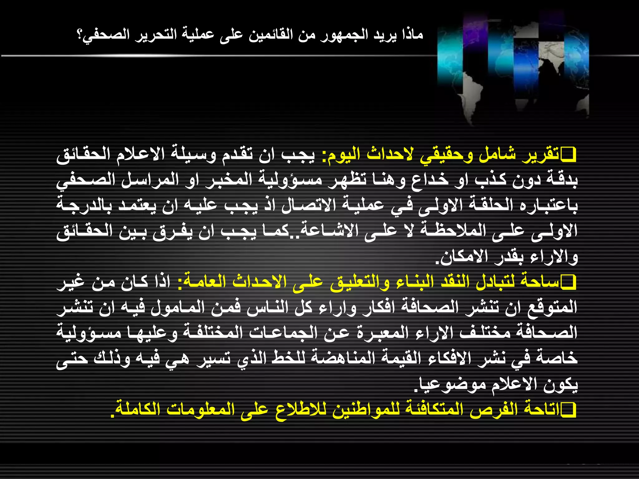 LOGOwww.themegallery.com
‫الصحفي؟‬ ‫التحرير‬ ‫عملية‬ ‫عل‬ ‫القائمين‬ ‫من‬ ‫الجمهور‬ ‫يريد‬ ‫ماذا‬
‫اليوم‬ ‫الحداث‬ ‫وحقيقي‬ ‫شامل‬ ‫تقرير‬:‫الح‬ ‫االعلالم‬ ‫وسليلة‬ ‫تقلدم‬ ‫ان‬ ‫يجلب‬‫قلائق‬
‫لحفي‬‫ل‬‫الص‬ ‫لل‬‫ل‬‫المراس‬ ‫او‬ ‫المخبلر‬ ‫لؤولية‬‫ل‬‫مس‬ ‫تؤهلر‬ ‫لا‬‫ل‬‫وهن‬ ‫خلدان‬ ‫او‬ ‫لذب‬‫ل‬‫ك‬ ‫دون‬ ‫بدقلة‬
‫بال‬ ‫لد‬‫ل‬‫يعتم‬ ‫ان‬ ‫ل‬‫ل‬‫علي‬ ‫لب‬‫ل‬‫يج‬ ‫اذ‬ ‫لال‬‫ل‬‫االتص‬ ‫لة‬‫ل‬‫عملي‬ ‫لي‬‫ل‬‫ف‬ ‫ل‬‫ل‬‫االول‬ ‫لة‬‫ل‬‫الحلق‬ ‫لاره‬‫ل‬‫باعتب‬‫لة‬‫ل‬‫درج‬
‫االشللاعة‬ ‫عللل‬ ‫ال‬ ‫المالحؤللة‬ ‫عللل‬ ‫االوللل‬..‫الحقللائق‬ ‫بللين‬ ‫يفللرق‬ ‫ان‬ ‫يجللب‬ ‫كمللا‬
‫االمكان‬ ‫بقدر‬ ‫واالراء‬.
‫العاملة‬ ‫االحلداث‬ ‫علل‬ ‫والتعليلق‬ ‫البنلاء‬ ‫النقد‬ ‫لتبادل‬ ‫ساحة‬:‫غ‬ ‫ملن‬ ‫كلان‬ ‫اذا‬‫يلر‬
‫ت‬ ‫ان‬ ‫فيل‬ ‫الملامول‬ ‫فملن‬ ‫النلا‬ ‫كل‬ ‫واراء‬ ‫افكار‬ ‫الصحافة‬ ‫تنشر‬ ‫ان‬ ‫المتوق‬‫نشلر‬
‫لؤولي‬‫ل‬‫مس‬ ‫لا‬‫ل‬‫وعليه‬ ‫لة‬‫ل‬‫المختلف‬ ‫لات‬‫ل‬‫الجماع‬ ‫لن‬‫ل‬‫ع‬ ‫لر‬‫ل‬‫المعب‬ ‫االراء‬ ‫لر‬‫ل‬‫مختل‬ ‫لحافة‬‫ل‬‫الص‬‫ة‬
‫وذلل‬ ‫فيل‬ ‫هلي‬ ‫تسير‬ ‫الذي‬ ‫للخط‬ ‫المناهضة‬ ‫القيمة‬ ‫االفكاء‬ ‫نشر‬ ‫في‬ ‫خاصة‬‫حتل‬ ‫ش‬
‫موضوعيا‬ ‫االعالم‬ ‫يكون‬.
‫الكاملة‬ ‫المعلومات‬ ‫عل‬ ‫لالطالن‬ ‫للمواطنين‬ ‫المتكافئة‬ ‫الفرص‬ ‫اتاحة‬.
 