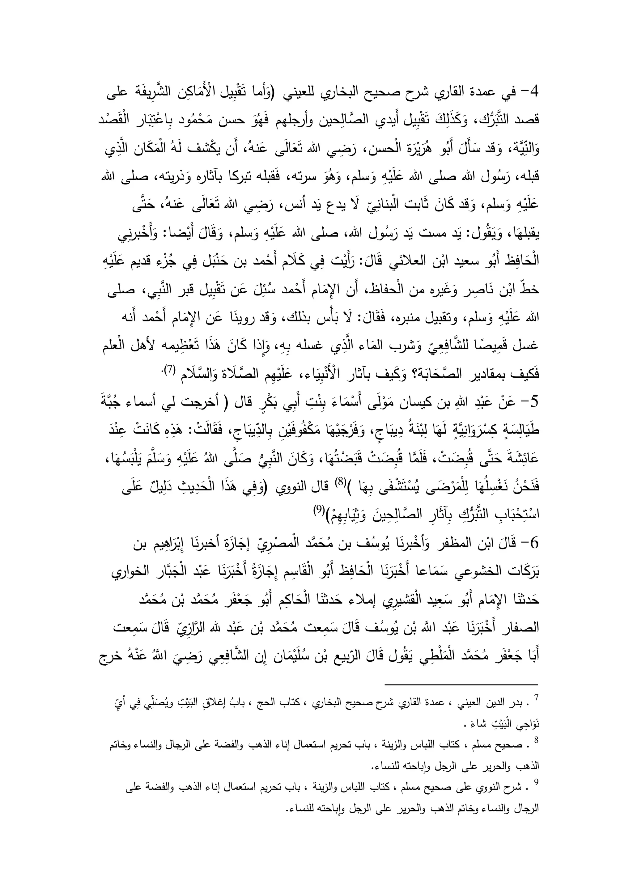 4-‫ي‬‫البخار‬ ‫صحيح‬ ‫ح‬‫شر‬ ‫ي‬‫القار‬ ‫عمدة‬ ‫في‬( ‫للعيني‬‫على‬ ‫ة‬َ‫ف‬‫ي‬ِ‫ر‬َّ‫الش‬ ‫ن‬ِ‫ك‬‫ا‬َ‫َم‬ْ‫األ‬ ‫يل‬ِ‫ب‬ْ‫ق‬َ‫ت‬ ‫أما‬َ‫و‬
‫د‬ ْ‫ص‬َ‫ق‬ْ‫ل‬‫ا‬ ‫ار‬َ‫ب‬ِ‫ت‬ْ‫اع‬ِ‫ب‬ ‫ود‬ُ‫م‬ْ‫ح‬َ‫م‬ ‫حسن‬ َ‫و‬ُ‫ه‬َ‫ف‬ ‫أرجلهم‬‫و‬ ‫حين‬ِ‫ل‬‫ا‬ َّ‫الص‬ ‫َيدي‬‫أ‬ ‫يل‬ِ‫ب‬ْ‫ق‬َ‫ت‬ َ‫ك‬ِ‫ل‬َ‫ذ‬َ‫ك‬َ‫و‬ ،‫ك‬ُّ‫ر‬َ‫ب‬َّ‫ت‬‫ال‬ ‫قصد‬
‫ان‬َ‫ك‬َ‫م‬ْ‫ل‬‫ا‬ ُ‫ه‬َ‫ل‬ ‫شف‬ْ‫ك‬‫ي‬ ‫َن‬‫أ‬ ،ُ‫نه‬َ‫ع‬ ‫ى‬َ‫ل‬‫ا‬َ‫ع‬َ‫ت‬ ‫هللا‬ ‫ي‬ ِ‫ض‬َ‫ر‬ ،‫حسن‬ْ‫ل‬‫ا‬ ‫ة‬َ‫ر‬ْ‫ي‬َ‫ر‬ُ‫ه‬ ‫و‬ُ‫َب‬‫أ‬ َ‫َل‬‫أ‬ َ‫س‬ ‫قد‬ َ‫و‬ ،‫َّة‬‫ي‬ِ‫الن‬َ‫و‬‫ي‬ِ‫ذ‬َّ‫ال‬
‫هللا‬ ‫صلى‬ ،‫يته‬‫ر‬‫ذ‬َ‫و‬ ‫ه‬‫ر‬‫بآثا‬ ‫كا‬‫تبر‬ ‫قبله‬َ‫ف‬ ،‫ته‬‫ر‬‫س‬ َ‫و‬ُ‫ه‬َ‫و‬ ،‫سلم‬َ‫و‬ ِ‫ه‬ْ‫ي‬َ‫ل‬َ‫ع‬ ‫هللا‬ ‫صلى‬ ‫هللا‬ ‫ول‬ُ‫س‬َ‫ر‬ ،‫قبله‬
‫ى‬َّ‫ت‬َ‫ح‬ ،ُ‫نه‬َ‫ع‬ ‫ى‬َ‫ل‬‫ا‬َ‫ع‬َ‫ت‬ ‫هللا‬ ‫ي‬ ِ‫ض‬َ‫ر‬ ،‫أنس‬ ‫د‬َ‫ي‬ ‫يدع‬ َ‫ال‬ ‫ي‬ِ‫بنان‬ْ‫ل‬‫ا‬ ‫ابت‬َ‫ث‬ َ‫ان‬َ‫ك‬ ‫قد‬ َ‫و‬ ،‫سلم‬َ‫و‬ ِ‫ه‬ْ‫ي‬َ‫ل‬َ‫ع‬
ْ‫ي‬َ‫ل‬َ‫ع‬ ‫هللا‬ ‫صلى‬ ،‫هللا‬ ‫ول‬ُ‫س‬َ‫ر‬ ‫د‬َ‫ي‬ ‫مست‬ ‫د‬َ‫ي‬ :‫ول‬ُ‫ق‬َ‫ي‬َ‫و‬ ،‫ا‬َ‫يقبله‬‫ي‬ِ‫ن‬‫ر‬‫ب‬ْ‫َخ‬‫أ‬َ‫و‬ :‫ضا‬ْ‫َي‬‫أ‬ َ‫ال‬َ‫ق‬ َ‫و‬ ،‫سلم‬َ‫و‬ ِ‫ه‬
ِ‫ه‬ْ‫ي‬َ‫ل‬َ‫ع‬ ‫قديم‬ ‫ء‬ْ‫ز‬ُ‫ج‬ ‫ي‬ِ‫ف‬ ‫ل‬َ‫ب‬ْ‫ن‬َ‫ح‬ ‫بن‬ ‫مد‬ْ‫َح‬‫أ‬ ‫م‬ َ‫ال‬َ‫ك‬ ‫ي‬ِ‫ف‬ ‫ت‬ْ‫َي‬‫أ‬َ‫ر‬ : َ‫ال‬َ‫ق‬ ‫العالئي‬ ‫ن‬ْ‫اب‬ ‫سعيد‬ ‫و‬ُ‫َب‬‫أ‬ ‫ظ‬ِ‫ف‬‫ا‬ َ‫ح‬ْ‫ل‬‫ا‬
‫صلى‬ ،‫ي‬ِ‫ب‬َّ‫الن‬ ‫قبر‬ ‫يل‬ِ‫ب‬ْ‫ق‬َ‫ت‬ ‫ن‬َ‫ع‬ َ‫ل‬ِ‫ئ‬ُ‫س‬ ‫مد‬ْ‫َح‬‫أ‬ ‫ام‬َ‫م‬ِ‫اإل‬ ‫َن‬‫أ‬ ،‫حفاظ‬ْ‫ل‬‫ا‬ ‫من‬ ‫ه‬‫ر‬‫ي‬َ‫غ‬َ‫و‬ ‫ر‬ ِ‫اص‬َ‫ن‬ ‫ن‬ْ‫اب‬ ‫خط‬
،‫سلم‬َ‫و‬ ِ‫ه‬ْ‫ي‬َ‫ل‬َ‫ع‬ ‫هللا‬‫َنه‬‫أ‬ ‫مد‬ْ‫َح‬‫أ‬ ‫ام‬َ‫م‬ِ‫اإل‬ ‫ن‬َ‫ع‬ ‫ا‬َ‫روين‬ ‫قد‬ َ‫و‬ ،‫بذلك‬ ‫ْس‬‫أ‬َ‫ب‬ َ‫ال‬ : َ‫ال‬َ‫ق‬َ‫ف‬ ،‫ه‬‫ر‬‫منب‬ ‫وتقبيل‬
‫علم‬ْ‫ل‬‫ا‬ ‫ألهل‬ ‫يمه‬ِ‫ظ‬ْ‫ع‬َ‫ت‬ ‫ا‬َ‫ذ‬َ‫ه‬ َ‫ان‬َ‫ك‬ ‫ِذا‬‫ا‬َ‫و‬ ،ِ‫ه‬ِ‫ب‬ ‫غسله‬ ‫ي‬ِ‫ذ‬َّ‫ال‬ ‫اء‬َ‫الم‬ ‫شرب‬َ‫و‬ ‫ي‬ِ‫ع‬ِ‫ف‬‫ا‬َّ‫للش‬ ‫ا‬ ً‫يص‬ِ‫م‬َ‫ق‬ ‫غسل‬
َّ‫الس‬َ‫و‬ ‫ة‬ َ‫ال‬ َّ‫الص‬ ‫م‬ِ‫ه‬ْ‫ي‬َ‫ل‬َ‫ع‬ ،‫اء‬َ‫ي‬ِ‫ب‬ْ‫َن‬ْ‫األ‬ ‫بآثار‬ ‫يف‬َ‫ك‬َ‫و‬ ‫ة؟‬َ‫اب‬ َ‫ح‬َّ‫الص‬ ‫بمقادير‬ ‫كيف‬َ‫ف‬‫م‬ َ‫ال‬(7).
5-َ‫ة‬َّ‫ب‬ُ‫ج‬ ‫أسماء‬ ‫لي‬ ‫أخرجت‬ ( ‫قال‬ ٍ‫ر‬ْ‫ك‬َ‫ب‬ ‫ي‬ِ‫ب‬َ‫أ‬ ِ‫ت‬ْ‫ن‬ِ‫ب‬ َ‫اء‬َ‫م‬ْ‫َس‬‫أ‬ ‫ى‬َ‫ل‬ْ‫و‬َ‫م‬ ‫كيسان‬ ‫بن‬ ِ‫هللا‬ ِ‫د‬ْ‫ب‬َ‫ع‬ ْ‫ن‬َ‫ع‬
ِ‫ع‬ ْ‫ت‬َ‫ان‬َ‫ك‬ ِ‫ه‬ِ‫ذ‬َ‫ه‬ : ْ‫ت‬َ‫ل‬‫ا‬َ‫ق‬َ‫ف‬ ، ِ‫اج‬َ‫يب‬ِ‫الد‬ِ‫ب‬ ِ‫ن‬ْ‫ي‬َ‫ف‬‫و‬ُ‫ف‬ْ‫ك‬َ‫م‬ ‫ا‬َ‫ه‬ْ‫ي‬َ‫ج‬ْ‫ر‬َ‫ف‬ َ‫و‬ ، ٍ‫اج‬َ‫يب‬ِ‫د‬ ُ‫ة‬َ‫ن‬ْ‫ب‬ِ‫ل‬ ‫ا‬َ‫ه‬َ‫ل‬ ٍ‫ة‬َّ‫ي‬ِ‫ان‬َ‫و‬ َ‫ر‬ْ‫س‬ِ‫ك‬ ٍ‫ة‬َ‫س‬ِ‫ل‬‫ا‬َ‫ي‬َ‫ط‬َ‫د‬ْ‫ن‬
َ‫ل‬َ‫ف‬ ، ْ‫ت‬ َ‫ض‬ِ‫ب‬ُ‫ق‬ ‫ى‬َّ‫ت‬َ‫ح‬ َ‫ة‬َ‫ش‬ِ‫ائ‬َ‫ع‬،‫ا‬َ‫ه‬ُ‫س‬َ‫ب‬ْ‫ل‬َ‫ي‬ َ‫م‬َّ‫ل‬ َ‫س‬َ‫و‬ ِ‫ه‬ْ‫ي‬َ‫ل‬َ‫ع‬ ُ‫هللا‬ ‫ى‬َّ‫ل‬ َ‫ص‬ ُّ‫ي‬ِ‫ب‬َّ‫الن‬ َ‫ان‬َ‫ك‬َ‫و‬ ،‫ا‬َ‫ه‬ُ‫ت‬ ْ‫ض‬َ‫ب‬َ‫ق‬ ْ‫ت‬ َ‫ض‬ِ‫ب‬ُ‫ق‬ ‫ا‬َّ‫م‬
‫ا‬َ‫ه‬ِ‫ب‬ ‫ى‬َ‫ف‬ ْ‫ش‬َ‫ت‬ْ‫س‬ُ‫ي‬ ‫ى‬ َ‫ض‬ْ‫ر‬َ‫م‬ْ‫ل‬ِ‫ل‬ ‫ا‬َ‫ه‬ُ‫ل‬ ِ‫س‬ْ‫غ‬َ‫ن‬ ُ‫ن‬ْ‫ح‬َ‫ن‬َ‫ف‬)(8)
‫ي‬‫النوو‬ ‫قال‬‫ى‬َ‫ل‬َ‫ع‬ ٌ‫يل‬ِ‫ل‬َ‫د‬ ِ‫يث‬ِ‫د‬َ‫ح‬ْ‫ل‬‫ا‬ ‫ا‬َ‫ذ‬َ‫ه‬ ‫ي‬ِ‫ف‬ َ‫(و‬
ِ‫ه‬ِ‫ب‬‫ا‬َ‫ي‬ِ‫ث‬َ‫و‬ َ‫ين‬ِ‫ح‬ِ‫ل‬‫ا‬ َّ‫الص‬ ِ‫ار‬َ‫ث‬‫آ‬ِ‫ب‬ ِ‫ك‬ُّ‫ر‬َ‫ب‬َّ‫ت‬‫ال‬ ِ‫اب‬َ‫ب‬ْ‫ح‬ِ‫ت‬ْ‫اس‬)ْ‫م‬(9)
6-‫بن‬ ‫يم‬ِ‫ه‬‫ا‬َ‫ر‬ْ‫ب‬ِ‫إ‬ ‫ا‬َ‫ن‬‫ر‬‫أخب‬ ‫ة‬َ‫از‬ َ‫إج‬ ‫ي‬ِ‫ر‬ ْ‫مص‬ْ‫ل‬‫ا‬ ‫د‬َّ‫م‬َ‫ح‬ُ‫م‬ ‫بن‬ ‫ف‬ُ‫وس‬ُ‫ي‬ ‫ا‬َ‫ن‬‫ر‬‫ب‬ْ‫أخ‬َ‫و‬ ‫المظفر‬ ‫ن‬ْ‫اب‬ َ‫ال‬َ‫ق‬
‫ي‬‫ار‬‫و‬‫الخ‬ ‫َّار‬‫ب‬َ‫ج‬ْ‫ل‬‫ا‬ ‫د‬ْ‫ب‬َ‫ع‬ ‫ا‬َ‫ن‬َ‫ر‬َ‫ب‬ْ‫َخ‬‫أ‬ ً‫ة‬َ‫از‬ َ‫ج‬ِ‫إ‬ ‫م‬ ِ‫اس‬َ‫ق‬ْ‫ل‬‫ا‬ ‫و‬ُ‫َب‬‫أ‬ ‫ظ‬ِ‫ف‬‫ا‬ َ‫ح‬ْ‫ل‬‫ا‬ ‫ا‬َ‫ن‬َ‫ر‬َ‫ب‬ْ‫َخ‬‫أ‬ ‫اعا‬َ‫م‬َ‫س‬ ‫الخشوعي‬ ‫ات‬َ‫ك‬َ‫ر‬َ‫ب‬
‫ا‬َ‫دثن‬َ‫ح‬ ‫إمالء‬ ‫ي‬ِ‫قشير‬ْ‫ل‬‫ا‬ ‫يد‬ِ‫ع‬َ‫س‬ ‫و‬ُ‫َب‬‫أ‬ ‫ام‬َ‫م‬ِ‫اإل‬ ‫ا‬َ‫دثن‬َ‫ح‬‫د‬َّ‫م‬َ‫ح‬ُ‫م‬ ‫ن‬ْ‫ب‬ ‫د‬َّ‫م‬َ‫ح‬ُ‫م‬ ‫ر‬َ‫ف‬ْ‫ع‬َ‫ج‬ ‫و‬ُ‫َب‬‫أ‬ ‫م‬ِ‫ك‬‫ا‬ َ‫ح‬ْ‫ل‬‫ا‬
‫عت‬ِ‫م‬َ‫س‬ َ‫ال‬َ‫ق‬ ‫ي‬ِ‫از‬َّ‫الر‬ ‫هلل‬ ‫د‬ْ‫ب‬َ‫ع‬ ‫ن‬ْ‫ب‬ ‫د‬َّ‫م‬َ‫ح‬ُ‫م‬ ‫عت‬ِ‫م‬َ‫س‬ َ‫ال‬َ‫ق‬ ‫ف‬ُ‫وس‬ُ‫ي‬ ‫ن‬ْ‫ب‬ َّ‫اّلل‬ ‫د‬ْ‫ب‬َ‫ع‬ ‫ا‬َ‫ن‬َ‫ر‬َ‫ب‬ْ‫َخ‬‫أ‬ ‫الصفار‬
ُ‫ه‬ْ‫ن‬َ‫ع‬ َُّ‫اّلل‬
َ
‫ي‬ ِ‫ض‬َ‫ر‬ ‫ي‬ِ‫ع‬ِ‫ف‬‫ا‬َّ‫الش‬ ‫ن‬ِ‫إ‬ ‫ان‬َ‫م‬ْ‫ي‬َ‫ل‬ُ‫س‬ ‫ن‬ْ‫ب‬ ‫بيع‬‫الر‬ َ‫ال‬َ‫ق‬ ‫ول‬ُ‫ق‬َ‫ي‬ ‫ي‬ِ‫ط‬ْ‫ل‬َ‫م‬ْ‫ل‬‫ا‬ ‫د‬َّ‫م‬َ‫ح‬ُ‫م‬ ‫ر‬َ‫ف‬ْ‫ع‬َ‫ج‬ ‫ا‬َ‫َب‬‫أ‬‫ج‬‫خر‬
7
ِ‫أي‬ ‫ي‬ِ‫ف‬ ‫ي‬ِ‫ل‬ َ‫ص‬ُ‫وي‬ ِ‫ت‬ْ‫ي‬َ‫الب‬ ِ‫ق‬‫إغال‬ ُ‫باب‬ ، ‫الحج‬ ‫كتاب‬ ، ‫ي‬‫البخار‬ ‫صحيح‬ ‫ح‬‫شر‬ ‫ي‬‫القار‬ ‫عمدة‬ ، ‫العيني‬ ‫الدين‬ ‫بدر‬ .
. َ‫شاء‬ ِ‫ت‬ْ‫ي‬َ‫ب‬ْ‫ل‬‫ا‬ ‫ي‬ِ‫اح‬َ‫و‬َ‫ن‬
8
، ‫مسلم‬ ‫صحيح‬ .‫وخاتم‬ ‫النساء‬‫و‬ ‫جال‬‫الر‬ ‫على‬ ‫الفضة‬‫و‬ ‫الذهب‬ ‫إناء‬ ‫استعمال‬ ‫يم‬‫ر‬‫تح‬ ‫باب‬ ، ‫ينة‬‫ز‬‫ال‬‫و‬ ‫اللباس‬ ‫كتاب‬
.‫للنساء‬ ‫باحته‬‫ا‬‫و‬ ‫جل‬‫الر‬ ‫على‬ ‫ير‬‫ر‬‫الح‬‫و‬ ‫الذهب‬
9
‫على‬ ‫الفضة‬‫و‬ ‫الذهب‬ ‫إناء‬ ‫استعمال‬ ‫يم‬‫ر‬‫تح‬ ‫باب‬ ، ‫ينة‬‫ز‬‫ال‬‫و‬ ‫اللباس‬ ‫كتاب‬ ، ‫مسلم‬ ‫صحيح‬ ‫على‬ ‫ي‬‫النوو‬ ‫ح‬‫شر‬ .
‫ا‬ ‫على‬ ‫ير‬‫ر‬‫الح‬‫و‬ ‫الذهب‬ ‫وخاتم‬ ‫النساء‬‫و‬ ‫جال‬‫الر‬.‫للنساء‬ ‫باحته‬‫ا‬‫و‬ ‫جل‬‫لر‬
 