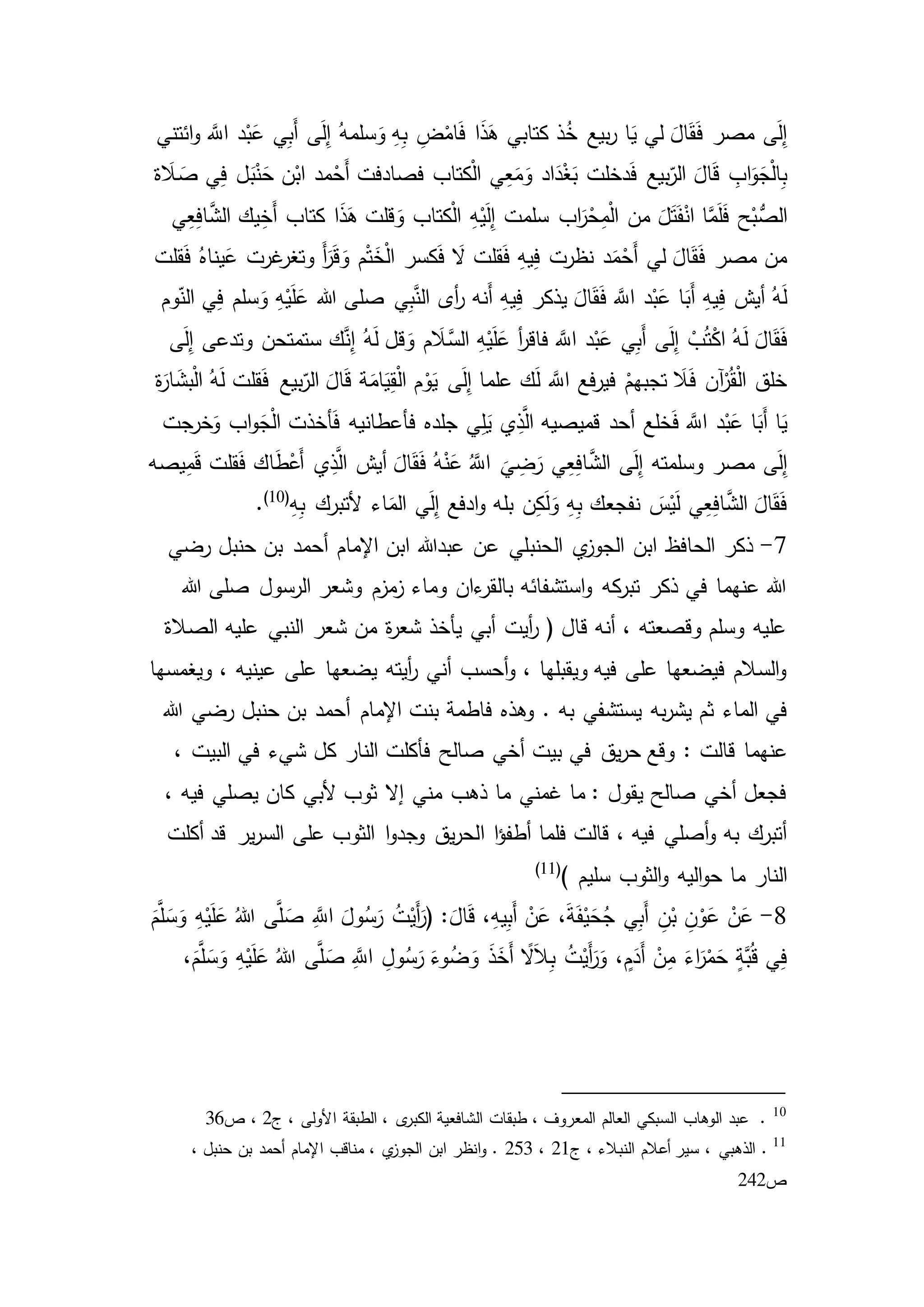 ‫ائتني‬‫و‬ َّ‫اّلل‬ ‫د‬ْ‫ب‬َ‫ع‬ ‫ي‬ِ‫ب‬َ‫أ‬ ‫ى‬َ‫ل‬ِ‫إ‬ ُ‫سلمه‬َ‫و‬ ِ‫ه‬ِ‫ب‬ ِ‫ض‬ْ‫ام‬َ‫ف‬ ‫ا‬َ‫ذ‬َ‫ه‬ ‫كتابي‬ ‫ذ‬ُ‫خ‬ ‫بيع‬‫ر‬ ‫ا‬َ‫ي‬ ‫لي‬ َ‫ال‬َ‫ق‬َ‫ف‬ ‫مصر‬ ‫ى‬َ‫ل‬ِ‫إ‬
‫ة‬ َ‫ال‬ َ‫ص‬ ‫ي‬ِ‫ف‬ ‫ل‬َ‫ب‬ْ‫ن‬َ‫ح‬ ‫ن‬ْ‫اب‬ ‫مد‬ْ‫َح‬‫أ‬ ‫فصادفت‬ ‫كتاب‬ْ‫ل‬‫ا‬ ‫ي‬ِ‫ع‬َ‫م‬َ‫و‬ ‫اد‬َ‫د‬ْ‫غ‬َ‫ب‬ ‫دخلت‬َ‫ف‬ ‫بيع‬‫الر‬ َ‫ال‬َ‫ق‬ ِ‫اب‬َ‫و‬َ‫ج‬ْ‫ل‬‫ا‬ِ‫ب‬
ْ‫ي‬َ‫ل‬ِ‫إ‬ ‫سلمت‬ ‫اب‬َ‫ر‬ْ‫ح‬ِ‫م‬ْ‫ل‬‫ا‬ ‫من‬ َ‫ل‬َ‫ت‬َ‫ف‬ْ‫ان‬ ‫ا‬َّ‫م‬َ‫ل‬َ‫ف‬ ‫ح‬ْ‫ب‬ُّ‫الص‬‫ي‬ِ‫ع‬ِ‫ف‬‫ا‬َّ‫الش‬ ‫يك‬ِ‫َخ‬‫أ‬ ‫كتاب‬ ‫ا‬َ‫ذ‬َ‫ه‬ ‫قلت‬ َ‫و‬ ‫كتاب‬ْ‫ل‬‫ا‬ ِ‫ه‬
‫قلت‬َ‫ف‬ ُ‫يناه‬َ‫ع‬ ‫غرت‬‫وتغر‬ َ‫أ‬َ‫ر‬َ‫ق‬ َ‫و‬ ‫م‬ْ‫ت‬َ‫خ‬ْ‫ل‬‫ا‬ ‫كسر‬َ‫ف‬ َ‫ال‬ ‫قلت‬َ‫ف‬ ِ‫ه‬‫ي‬ِ‫ف‬ ‫نظرت‬ ‫د‬َ‫م‬ْ‫َح‬‫أ‬ ‫لي‬ َ‫ال‬َ‫ق‬َ‫ف‬ ‫مصر‬ ‫من‬
‫وم‬‫الن‬ ‫ي‬ِ‫ف‬ ‫سلم‬َ‫و‬ ِ‫ه‬ْ‫ي‬َ‫ل‬َ‫ع‬ ‫هللا‬ ‫صلى‬ ‫ي‬ِ‫ب‬َّ‫الن‬ ‫أى‬‫ر‬ ‫َنه‬‫أ‬ ِ‫ه‬‫ي‬ِ‫ف‬ ‫يذكر‬ َ‫ال‬َ‫ق‬َ‫ف‬ َّ‫اّلل‬ ‫د‬ْ‫ب‬َ‫ع‬ ‫ا‬َ‫َب‬‫أ‬ ِ‫ه‬‫ي‬ِ‫ف‬ ‫أيش‬ ُ‫ه‬َ‫ل‬
َ‫ل‬ َ‫ال‬َ‫ق‬َ‫ف‬‫ى‬َ‫ل‬ِ‫إ‬ ‫وتدعى‬ ‫ستمتحن‬ ‫ك‬َّ‫ن‬ِ‫إ‬ ُ‫ه‬َ‫ل‬ ‫قل‬ َ‫و‬ ‫م‬ َ‫ال‬َّ‫الس‬ ِ‫ه‬ْ‫ي‬َ‫ل‬َ‫ع‬ ‫أ‬‫ر‬‫فاق‬ َّ‫اّلل‬ ‫د‬ْ‫ب‬َ‫ع‬ ‫ي‬ِ‫ب‬َ‫أ‬ ‫ى‬َ‫ل‬ِ‫إ‬ ْ‫ب‬ُ‫ت‬ْ‫ك‬‫ا‬ ُ‫ه‬
‫ة‬َ‫ار‬ َ‫بش‬ْ‫ل‬‫ا‬ ُ‫ه‬َ‫ل‬ ‫قلت‬َ‫ف‬ ‫بيع‬‫الر‬ َ‫ال‬َ‫ق‬ ‫ة‬َ‫ام‬َ‫ي‬ِ‫ق‬ْ‫ل‬‫ا‬ ‫م‬ْ‫و‬َ‫ي‬ ‫ى‬َ‫ل‬ِ‫إ‬ ‫علما‬ ‫ك‬َ‫ل‬ َّ‫اّلل‬ ‫فع‬‫ر‬‫في‬ ْ‫تجبهم‬ َ‫ال‬َ‫ف‬ ‫آن‬ْ‫ر‬ُ‫ق‬ْ‫ل‬‫ا‬ ‫خلق‬
َ‫ي‬ ‫ي‬ِ‫ذ‬َّ‫ال‬ ‫قميصيه‬ ‫أحد‬ ‫خلع‬َ‫ف‬ َّ‫اّلل‬ ‫د‬ْ‫ب‬َ‫ع‬ ‫ا‬َ‫َب‬‫أ‬ ‫ا‬َ‫ي‬‫خرجت‬َ‫و‬ ‫اب‬‫و‬َ‫ج‬ْ‫ل‬‫ا‬ ‫أخذت‬َ‫ف‬ ‫فأعطانيه‬ ‫جلده‬ ‫ي‬ِ‫ل‬
‫يصه‬ِ‫م‬َ‫ق‬ ‫قلت‬َ‫ف‬ ‫اك‬َ‫ط‬ْ‫َع‬‫أ‬ ‫ي‬ِ‫ذ‬َّ‫ال‬ ‫أيش‬ َ‫ال‬َ‫ق‬َ‫ف‬ ُ‫ه‬ْ‫ن‬َ‫ع‬ َُّ‫اّلل‬
َ
‫ي‬ ِ‫ض‬َ‫ر‬ ‫ي‬ِ‫ع‬ِ‫ف‬‫ا‬َّ‫الش‬ ‫ى‬َ‫ل‬ِ‫إ‬ ‫وسلمته‬ ‫مصر‬ ‫ى‬َ‫ل‬ِ‫إ‬
ِ‫ه‬ِ‫ب‬ ‫ألتبرك‬ ‫اء‬َ‫الم‬ ‫ي‬َ‫ل‬ِ‫إ‬ ‫ادفع‬‫و‬ ‫بله‬ ‫ن‬ِ‫ك‬َ‫ل‬َ‫و‬ ِ‫ه‬ِ‫ب‬ ‫نفجعك‬ َ‫س‬ْ‫ي‬َ‫ل‬ ‫ي‬ِ‫ع‬ِ‫ف‬‫ا‬َّ‫الش‬ َ‫ال‬َ‫ق‬َ‫ف‬(10)
.
7-‫الحنب‬ ‫ي‬‫الجوز‬ ‫ابن‬ ‫الحافظ‬ ‫ذكر‬‫رضي‬ ‫حنبل‬ ‫بن‬ ‫أحمد‬ ‫اإلمام‬ ‫ابن‬ ‫عبدهللا‬ ‫عن‬ ‫لي‬
‫هللا‬ ‫صلى‬ ‫الرسول‬ ‫وشعر‬ ‫مزم‬‫ز‬ ‫وماء‬ ‫ءان‬‫بالقر‬ ‫استشفائه‬‫و‬ ‫كه‬‫تبر‬ ‫ذكر‬ ‫في‬ ‫عنهما‬ ‫هللا‬
‫الصالة‬ ‫عليه‬ ‫النبي‬ ‫شعر‬ ‫من‬ ‫ة‬‫ر‬‫شع‬ ‫يأخذ‬ ‫أبي‬ ‫أيت‬‫ر‬ ( ‫قال‬ ‫أنه‬ ، ‫وقصعته‬ ‫وسلم‬ ‫عليه‬
، ‫عينيه‬ ‫على‬ ‫يضعها‬ ‫أيته‬‫ر‬ ‫أني‬ ‫أحسب‬‫و‬ ، ‫ويقبلها‬ ‫فيه‬ ‫على‬ ‫فيضعها‬ ‫السالم‬‫و‬‫ويغم‬‫سها‬
‫به‬ ‫يستشفي‬ ‫به‬‫ر‬‫يش‬ ‫ثم‬ ‫الماء‬ ‫في‬.‫هللا‬ ‫رضي‬ ‫حنبل‬ ‫بن‬ ‫أحمد‬ ‫اإلمام‬ ‫بنت‬ ‫فاطمة‬ ‫وهذه‬
‫قالت‬ ‫عنهما‬:، ‫البيت‬ ‫في‬ ‫شيء‬ ‫كل‬ ‫النار‬ ‫فأكلت‬ ‫صالح‬ ‫أخي‬ ‫بيت‬ ‫في‬ ‫يق‬‫ر‬‫ح‬ ‫وقع‬
، ‫فيه‬ ‫يصلي‬ ‫كان‬ ‫ألبي‬ ‫ثوب‬ ‫إال‬ ‫مني‬ ‫ذهب‬ ‫ما‬ ‫غمني‬ ‫ما‬ : ‫يقول‬ ‫صالح‬ ‫أخي‬ ‫فجعل‬
‫ا‬ ‫ا‬‫ؤ‬‫أطف‬ ‫فلما‬ ‫قالت‬ ، ‫فيه‬ ‫أصلي‬‫و‬ ‫به‬ ‫أتبرك‬‫أكلت‬ ‫قد‬ ‫ير‬‫ر‬‫الس‬ ‫على‬ ‫الثوب‬ ‫ا‬‫و‬‫وجد‬ ‫يق‬‫ر‬‫لح‬
‫اليه‬‫و‬‫ح‬ ‫ما‬ ‫النار‬) ‫سليم‬ ‫الثوب‬‫و‬(11)
8-َ‫م‬َّ‫ل‬ َ‫س‬َ‫و‬ ِ‫ه‬ْ‫ي‬َ‫ل‬َ‫ع‬ ُ‫هللا‬ ‫ى‬َّ‫ل‬ َ‫ص‬ َِّ‫اّلل‬ َ‫ول‬ُ‫س‬َ‫ر‬ ُ‫ت‬ْ‫َي‬‫أ‬َ‫(ر‬ : َ‫ال‬َ‫ق‬ ،ِ‫ه‬‫ي‬ِ‫ب‬َ‫أ‬ ْ‫ن‬َ‫ع‬ ،َ‫ة‬َ‫ف‬ْ‫ي‬َ‫ح‬ُ‫ج‬ ‫ي‬ِ‫ب‬َ‫أ‬ ِ‫ن‬ْ‫ب‬ ِ‫ن‬ْ‫و‬َ‫ع‬ ْ‫ن‬َ‫ع‬
،َ‫م‬َّ‫ل‬ َ‫س‬َ‫و‬ ِ‫ه‬ْ‫ي‬َ‫ل‬َ‫ع‬ ُ‫هللا‬ ‫ى‬َّ‫ل‬ َ‫ص‬ َِّ‫اّلل‬ ِ‫ول‬ُ‫س‬َ‫ر‬ َ‫وء‬ُ‫ض‬ َ‫و‬ َ‫ذ‬َ‫َخ‬‫أ‬ ً‫ال‬َ‫ال‬ِ‫ب‬ ُ‫ت‬ْ‫َي‬‫أ‬َ‫ر‬َ‫و‬ ، ٍ‫م‬َ‫َد‬‫أ‬ ْ‫ن‬ِ‫م‬ َ‫اء‬َ‫ر‬ْ‫م‬َ‫ح‬ ٍ‫ة‬َّ‫ب‬ُ‫ق‬ ‫ي‬ِ‫ف‬
10
‫ج‬ ، ‫األولى‬ ‫الطبقة‬ ، ‫ى‬‫الكبر‬ ‫الشافعية‬ ‫طبقات‬ ، ‫المعروف‬ ‫العالم‬ ‫السبكي‬ ‫الوهاب‬ ‫عبد‬ .9‫ص‬ ،36
11
.‫ج‬ ، ‫النبالء‬ ‫أعالم‬ ‫سير‬ ، ‫الذهبي‬91،953‫انظر‬‫و‬ .، ‫حنبل‬ ‫بن‬ ‫أحمد‬ ‫اإلمام‬ ‫مناقب‬ ، ‫ي‬‫الجوز‬ ‫ابن‬
‫ص‬949
 