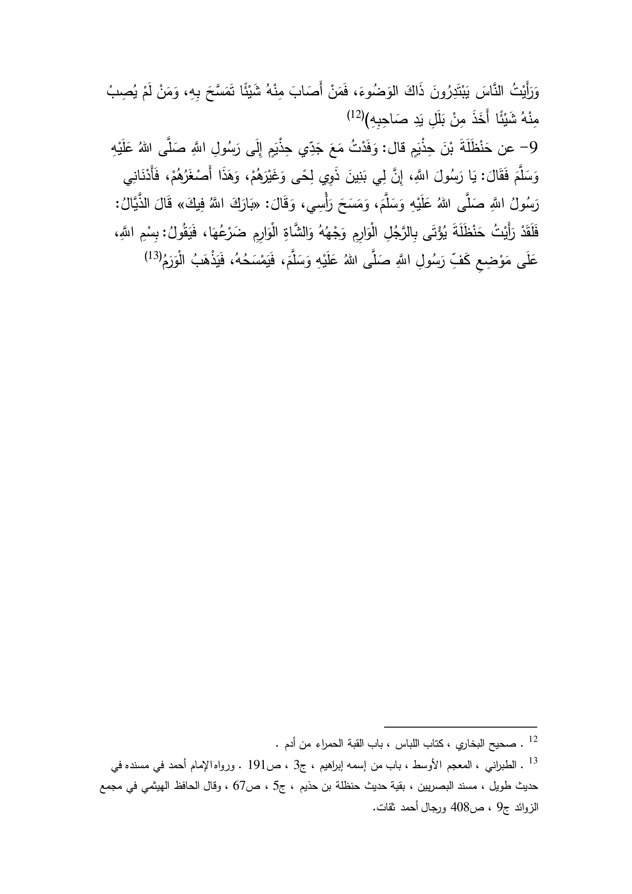 َ‫اس‬َّ‫الن‬ ُ‫ت‬ْ‫َي‬‫أ‬َ‫ر‬َ‫و‬ْ‫ب‬ ِ‫ص‬ُ‫ي‬ ْ‫م‬َ‫ل‬ ْ‫ن‬َ‫م‬َ‫و‬ ،ِ‫ه‬ِ‫ب‬ َ‫َّح‬‫س‬َ‫م‬َ‫ت‬ ‫ا‬ً‫ئ‬ْ‫ي‬َ‫ش‬ ُ‫ه‬ْ‫ن‬ِ‫م‬ َ‫اب‬ َ‫َص‬‫أ‬ ْ‫ن‬َ‫م‬َ‫ف‬ ،َ‫وء‬ُ‫ض‬ َ‫الو‬ َ‫اك‬َ‫ذ‬ َ‫ون‬ُ‫ر‬ِ‫د‬َ‫ت‬ْ‫ب‬َ‫ي‬
)ِ‫ه‬ِ‫ب‬ِ‫اح‬ َ‫ص‬ ِ‫د‬َ‫ي‬ ِ‫ل‬َ‫ل‬َ‫ب‬ ْ‫ن‬ِ‫م‬ َ‫ذ‬َ‫َخ‬‫أ‬ ‫ا‬ً‫ئ‬ْ‫ي‬َ‫ش‬ ُ‫ه‬ْ‫ن‬ِ‫م‬(12)
2-ْ‫ي‬َ‫ل‬َ‫ع‬ ُ‫هللا‬ ‫ى‬َّ‫ل‬ َ‫ص‬ َِّ‫اّلل‬ ِ‫ول‬ُ‫س‬َ‫ر‬ ‫ى‬َ‫ل‬ِ‫إ‬ ٍ‫م‬َ‫ي‬ْ‫ذ‬ِ‫ح‬ ‫ي‬ِ‫د‬َ‫ج‬ َ‫ع‬َ‫م‬ ُ‫ت‬ْ‫د‬َ‫ف‬ َ‫و‬ :‫قال‬ ٍ‫م‬َ‫ي‬ْ‫ذ‬ِ‫ح‬ َ‫ن‬ْ‫ب‬ َ‫ة‬َ‫ل‬َ‫ظ‬ْ‫ن‬َ‫ح‬ ‫عن‬ِ‫ه‬
‫ي‬ِ‫ان‬َ‫ن‬ْ‫َد‬‫أ‬َ‫ف‬ ،ْ‫م‬ُ‫ه‬ُ‫ر‬َ‫غ‬ ْ‫َص‬‫أ‬ ‫ا‬َ‫ذ‬َ‫ه‬َ‫و‬ ،ْ‫م‬ُ‫ه‬َ‫ر‬ْ‫ي‬َ‫غ‬َ‫و‬ ‫ى‬ً‫ح‬ِ‫ل‬ ‫ي‬ِ‫و‬َ‫ذ‬ َ‫ين‬ِ‫ن‬َ‫ب‬ ‫ي‬ِ‫ل‬ َّ‫ن‬ِ‫إ‬ ،َِّ‫اّلل‬ َ‫ول‬ُ‫س‬َ‫ر‬ ‫ا‬َ‫ي‬ : َ‫ال‬َ‫ق‬َ‫ف‬ َ‫م‬َّ‫ل‬ َ‫س‬َ‫و‬
: َ‫ال‬َ‫ق‬ َ‫و‬ ،‫ي‬ ِ‫ْس‬‫أ‬َ‫ر‬ َ‫ح‬َ‫س‬َ‫م‬َ‫و‬ ،َ‫م‬َّ‫ل‬ َ‫س‬َ‫و‬ ِ‫ه‬ْ‫ي‬َ‫ل‬َ‫ع‬ ُ‫هللا‬ ‫ى‬َّ‫ل‬ َ‫ص‬ َِّ‫اّلل‬ ُ‫ول‬ُ‫س‬َ‫ر‬«َ‫يك‬ِ‫ف‬ َُّ‫اّلل‬ َ‫ك‬َ‫ار‬َ‫ب‬»:ُ‫َّال‬‫ي‬َّ‫الذ‬ َ‫ال‬َ‫ق‬
ْ‫َي‬‫أ‬َ‫ر‬ ْ‫د‬َ‫ق‬َ‫ل‬َ‫ف‬،َِّ‫اّلل‬ ِ‫م‬ْ‫س‬ِ‫ب‬ :ُ‫ول‬ُ‫ق‬َ‫ي‬َ‫ف‬ ،‫ا‬َ‫ه‬ُ‫ع‬ْ‫ر‬ َ‫ض‬ ِ‫م‬ِ‫ار‬َ‫و‬ْ‫ل‬‫ا‬ ِ‫ة‬‫ا‬َّ‫الش‬َ‫و‬ ُ‫ه‬ُ‫ه‬ْ‫ج‬َ‫و‬ ِ‫م‬ِ‫ار‬َ‫و‬ْ‫ل‬‫ا‬ ِ‫ل‬ُ‫ج‬َّ‫الر‬ِ‫ب‬ ‫ى‬َ‫ت‬ْ‫ؤ‬ُ‫ي‬ َ‫ة‬َ‫ل‬َ‫ظ‬ْ‫ن‬َ‫ح‬ ُ‫ت‬
ُ‫م‬َ‫ر‬َ‫و‬ْ‫ل‬‫ا‬ ُ‫ب‬َ‫ه‬ْ‫ذ‬َ‫ي‬َ‫ف‬ ،ُ‫ه‬ُ‫ح‬َ‫س‬ْ‫م‬َ‫ي‬َ‫ف‬ ،َ‫م‬َّ‫ل‬ َ‫س‬َ‫و‬ ِ‫ه‬ْ‫ي‬َ‫ل‬َ‫ع‬ ُ‫هللا‬ ‫ى‬َّ‫ل‬ َ‫ص‬ َِّ‫اّلل‬ ِ‫ول‬ُ‫س‬َ‫ر‬ ِ‫ف‬َ‫ك‬ ِ‫ع‬ ِ‫ض‬ ْ‫و‬َ‫م‬ ‫ى‬َ‫ل‬َ‫ع‬(13)
12
. ‫أدم‬ ‫من‬ ‫اء‬‫ر‬‫الحم‬ ‫القبة‬ ‫باب‬ ، ‫اللباس‬ ‫كتاب‬ ، ‫ي‬‫البخار‬ ‫صحيح‬ .
13
‫ج‬ ، ‫اهيم‬‫ر‬‫إب‬ ‫إسمه‬ ‫من‬ ‫باب‬ ، ‫األوسط‬ ‫المعجم‬ ، ‫اني‬‫ر‬‫الطب‬ .3‫ص‬ ،121‫في‬ ‫مسنده‬ ‫في‬ ‫أحمد‬ ‫اإلمام‬ ‫اه‬‫و‬‫ور‬ .
‫ج‬ ، ‫حذيم‬ ‫بن‬ ‫حنظلة‬ ‫حديث‬ ‫بقية‬ ، ‫يين‬‫ر‬‫البص‬ ‫مسند‬ ، ‫طويل‬ ‫حديث‬5‫ص‬ ،67‫مجمع‬ ‫في‬ ‫الهيثمي‬ ‫الحافظ‬ ‫وقال‬ ،
‫ج‬ ‫ائد‬‫و‬‫الز‬2‫ص‬ ،418‫ثقات‬ ‫أحمد‬ ‫جال‬‫ور‬.
 
