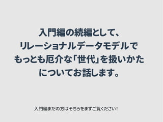 入門編の続編として、
リレーショナルデータモデルで
もっとも厄介な「世代」を扱いかた
についてお話します。
入門編まだの方はそちらをまずご覧ください！
 