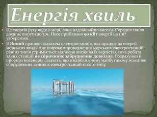  Це енергія руху води в морі, вона надзвичайно висока. Середня хвиля
досягає висоти до 3 м. Несе приблизно 90 кВт енергії на 1 м2
узбережжя.
 В Японії працює плаваюча електростанція, яка працює на енергії
морських хвиль.Але широке впровадження морських електростанцій
різних типів стримується відносно високою їх вартістю, хоча робота
таких станцій не спричиняє забруднення довкілля. Розрахунки й
проекти інженерів свідчать, що в найближчому майбутньому можливе
спорудження великих електростанцій такого типу.
 