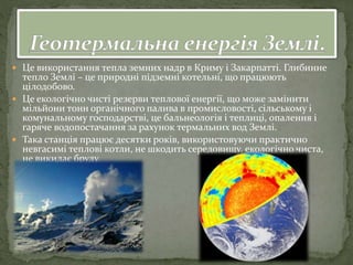  Це використання тепла земних надр в Криму і Закарпатті. Глибинне
тепло Землі – це природні підземні котельні, що працюють
цілодобово.
 Це екологічно чисті резерви теплової енергії, що може замінити
мільйони тонн органічного палива в промисловості, сільському і
комунальному господарстві, це бальнеологія і теплиці, опалення і
гаряче водопостачання за рахунок термальних вод Землі.
 Така станція працює десятки років, використовуючи практично
невгасимі теплові котли, не шкодить середовищу, екологічно чиста,
не викидає бруду.
 