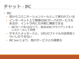 チャット - IRC
• IRC
• 昔からコミニケーションツールとして使われている
• インターネット上で無償のIRCサーバのサービスも
あるが、イントラ内にも手軽に構築できる
• IRCサーバを1台立てて、各自はIRCクライアントをイ
ンストールして利用
• テキストメッセージと、1対1のファイルの送受信く
らいしかできない
• IRC bot により、他のサービスとの連携も
 