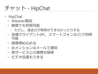 チャット - HipChat
• HipChat
• Atlassian製品
• 無償でも利用可能
• ただし、過去ログ検索ができなかったりする
• 各種クライアント(PC、スマートフォンなど)で利用
可能
• 画像埋め込める
• @メンションはメールで通知
• 他サービスとの連携も簡単
• ビデオ会議もできる
 
