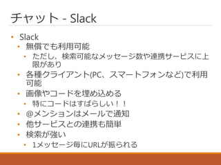 チャット - Slack
• Slack
• 無償でも利用可能
• ただし、検索可能なメッセージ数や連携サービスに上
限があり
• 各種クライアント(PC、スマートフォンなど)で利用
可能
• 画像やコードを埋め込める
• 特にコードはすばらしい！！
• @メンションはメールで通知
• 他サービスとの連携も簡単
• 検索が強い
• 1メッセージ毎にURLが振られる
 