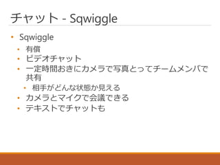 チャット - Sqwiggle
• Sqwiggle
• 有償
• ビデオチャット
• 一定時間おきにカメラで写真とってチームメンバで
共有
• 相手がどんな状態か見える
• カメラとマイクで会議できる
• テキストでチャットも
 