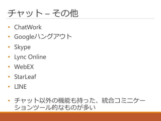チャット – その他
• ChatWork
• Googleハングアウト
• Skype
• Lync Online
• WebEX
• StarLeaf
• LINE
• チャット以外の機能も持った、統合コミニケー
ションツール的なものが多い
 