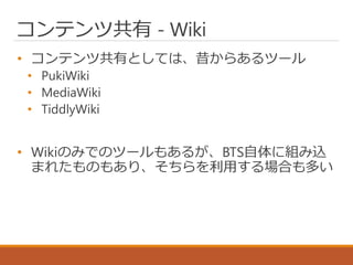 コンテンツ共有 - Wiki
• コンテンツ共有としては、昔からあるツール
• PukiWiki
• MediaWiki
• TiddlyWiki
• Wikiのみでのツールもあるが、BTS自体に組み込
まれたものもあり、そちらを利用する場合も多い
 