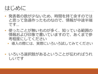 はじめに
• 発表者の数が少ないため、時間を持て余すのでは
と思って急遽作ったものなので、情報が中途半端
です…
• 使ったことが無いものが多く、知っている範囲の
情報および印象で書いていますので、あくまで参
考程度にしてください
• 導入の際には、実際にいろいろ試してみてください
• いろいろ選択肢があるということが伝わればうれ
しいです
 