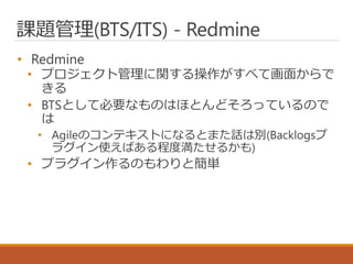課題管理(BTS/ITS) - Redmine
• Redmine
• プロジェクト管理に関する操作がすべて画面からで
きる
• BTSとして必要なものはほとんどそろっているので
は
• Agileのコンテキストになるとまた話は別(Backlogsプ
ラグイン使えばある程度満たせるかも)
• プラグイン作るのもわりと簡単
 