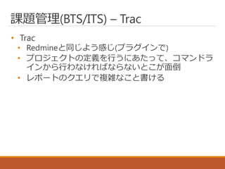 課題管理(BTS/ITS) – Trac
• Trac
• Redmineと同じよう感じ(プラグインで)
• プロジェクトの定義を行うにあたって、コマンドラ
インから行わなければならないとこが面倒
• レポートのクエリで複雑なこと書ける
 