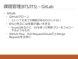 課題管理(BTS/ITS) – GitLab
• GitLab
• GitHubクローン
• といっても全ての機能があるわけじゃない
• BTSと呼ぶには性質が違いすぎる
• Issuesはあるけど、Gitを使った開発フローをフォロー
するようなもの
• GitHub Flow、Pull Request(GitLabだとMerge
Request)を主体に
 