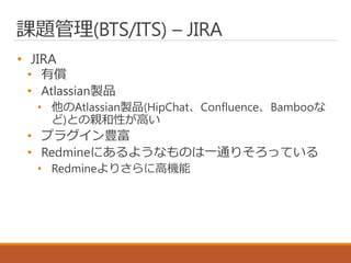 課題管理(BTS/ITS) – JIRA
• JIRA
• 有償
• Atlassian製品
• 他のAtlassian製品(HipChat、Confluence、Bambooな
ど)との親和性が高い
• プラグイン豊富
• Redmineにあるようなものは一通りそろっている
• Redmineよりさらに高機能
 