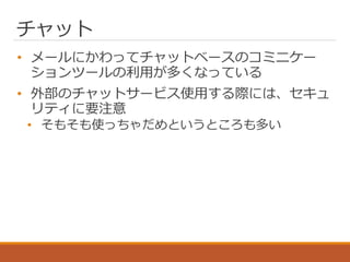 チャット
• メールにかわってチャットベースのコミニケー
ションツールの利用が多くなっている
• 外部のチャットサービス使用する際には、セキュ
リティに要注意
• そもそも使っちゃだめというところも多い
 