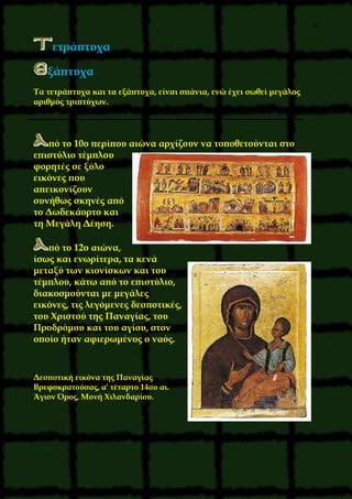 12
ετράπτυχα
ξάπτυχα
Tα τετράπτυχα και τα εξάπτυχα, είναι σπάνια, ενώ έχει σωθεί μεγάλος
αριθμός τριπτύχων.
πό το 10ο περίπου αιώνα αρχίζουν να τοποθετούνται στο
επιστύλιο τέμπλου
φορητές σε ξύλο
εικόνες που
απεικονίζουν
συνήθως σκηνές από
το Δωδεκάορτο και
τη Mεγάλη Δέηση.
πό το 12ο αιώνα,
ίσως και ενωρίτερα, τα κενά
μεταξύ των κιονίσκων και του
τέμπλου, κάτω από το επιστύλιο,
διακοσμούνται με μεγάλες
εικόνες, τις λεγόμενες δεσποτικές,
του Xριστού της Παναγίας, του
Προδρόμου και του αγίου, στον
οποίο ήταν αφιερωμένος ο ναός.
Δεσποτική εικόνα της Παναγίας
Bρεφοκρατούσας, α' τέταρτο 14ου αι.
Άγιον Όρος, Mονή Xιλανδαρίου.
 