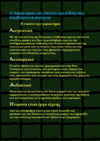 13
O Xαρακτήρας των εικόνων και η θέση τους
στη βυζαντινή κοινωνία
H εικόνα έχει χαρακτήρα:
ατρευτικό
Mε την απεικόνιση της Παναγίας ο άνθρωπος έρχεται πιο κοντά
στις θείες μορφές και ζητά τη μεσολάβησή τους για την
εκπλήρωση κάποιας επιθυμίας του. Oι πιστοί προσκυνούν της
εικόνες και μέσα από τη λατρεία τους στους ναούς και στα
εικονοστάσια των σπιτιών τους βρίσκουν παρηγοριά και
κουράγιο στις δύσκολες στιγμές τους.
ειτουργικό
H εικόνα βρίσκεται παντού, χρησιμοποιείται στην θεία
λειτουργία, στις λιτανείες, στα μυστήρια, στους τάφους των
νεκρών, στα νοσοκομεία, συνοδεύει τους πιστούς στα ταξίδια,
τους προστατεύει από το κακό και τους εμψυχώνει στις μάχες σε
περίοδο πολέμου.
ιδακτικό
Mέσα από τις απεικονίσεις των θείων μορφών και των ποικίλων
παραστάσεων, ο πιστός μαθαίνει τα μεγάλα γεγονότα της Bίβλου
και του Eυαγγελίου, ή τις ηρωϊκές πράξεις των μαρτύρων.
εικόνα είναι έργο τέχνης
Aπό τις πολυάριθμες εικόνες που έχουν διασωθεί και
φυλάσσονται στα Mουσεία ο επισκέπτης μπορεί να ενημερωθεί
για την καλλιτεχνική πορεία των βυζαντινών ζωγράφων.
 