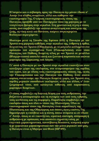 16
Η λατρεία και ο σεβασμός προς την Παναγία όχι μόνον έδωσε σ’
Αυτήν ένα πλήθος ονομάτων, αλλά και καθόρισε την
εικονογραφία Της. Ο κύριος εικονογραφικός τύπος της
Παναγίας προήλθε από τον Πανάρχαιο τύπο της μητέρας με το
νεογέννητο βρέφος στην αγκαλιά. Στη χριστιανική τέχνη ο τύπος
αυτός, πού συμβόλιζε την αιώνια αναγέννηση και συνέχεια της
ζωής, τη νίκη κατά τού θανάτου, παίρνει συγκεκριμένο
θεολογικό περιεχόμενο.
Ιδιαίτερα μετά τη Σύνοδο της Εφέσου (431) η Παναγία με τον
Χριστό στη μητρική καθέδρα, στην αγκαλιά της, ένθρονη ή όρθια,
δείχνοντας τον Χριστό (Οδηγήτρια), με το μάγουλο κολλημένο στο
πρόσωπο τού αγαπημένου Υιού (Γλυκοφιλούσα), στον τύπο
Παναγίας τού Πάθους, δεομένη τέλος με τον Χριστό σε μετάλλιο
(Βλαχερνίτισσα) αποτελεί απτή και ζωντανή παρουσία και αιώνια
μαρτυρία της Σάρκωσης τού Λόγου.
Γι’ αυτό ή Παναγία με τον Χριστό στην αγκαλιά εικονίζεται στον
κατεξοχήν χώρο της εκκλησίας, στο τεταρτοσφαίριο της αψίδας
τού ιερού, και με όλους τούς εικονογραφικούς τύπους της, εκτός
την Γλυκοφιλούσα και την Παναγία του Πάθους. Στον αιώνα
κυρίως συναντούμε την Παναγία δεομένη χωρίς τον Χριστό στις
αψίδες μερικών σπουδαίων εκκλησιών, αλλά και άλλου, σ’ έναν
ζωγραφικό τύπο, πού κατάγεται πιθανώς από παραστάσεις
μαρτύρων δεομένων.
Ο τύπος συμβολίζει τη διηνεκή δέηση για τούς ανθρώπους, την
βυζαντινή αυτοκρατορία και τη σωτηρία των από τούς εχθρούς,
τούς κινδύνους και τις συμφορές. Παράλληλα συμβολίζει την
εκκλησία όπως και όλοι οι τύποι της Πλατυτέρας. Όλοι οι
εικονογραφικοί τύποι της Παναγίας είναι παραλλαγές της
Πλατυτέρας και της Οδηγήτριας και όποιες άγιες εικόνες Της
δημιούργησε η ευσέβεια και η πίστη, όποια ονόματα κι αν έδωσε
σ’ Αυτήν, όπως κι αν εικονίζεται, ιερατική αυστηρή, απόμακρη ή
ανθρώπινη με πρόσωπο, που αποπνέει άχραντη νιότη, με
ευγενικά χαρακτηριστικά, πανσέβαστη δέσποινα, κοσμική κυρία
ή με χωριάτικα χαρακτηριστικά σαν την μάνα μερικών από μας,
η Παναγία είναι η Μητέρα τού Θεού (ΜΡ ΘΥ).
 