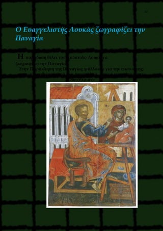 20
O Ευαγγελιστής Λουκάς ζωγραφίζει την
Παναγία
Η παράδοση θέλει τον Απόστολο Λουκά να
ζωγραφίζει την Παναγία.
Στην Παράκληση της Παναγίας ψάλλουμε για την εικόνα της:
« την ιστορηθείσαν υπό του Αποστόλου, Λουκά ιερωτάτου, την
Οδηγήτριαν»
 