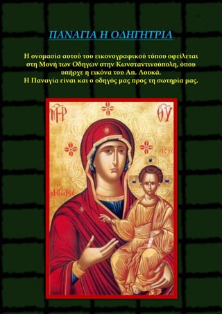 21
ΠΑΝΑΓΙΑ Η ΟΔΗΓΗΤΡΙΑ
Η ονομασία αυτού του εικονογραφικού τύπου οφείλεται
στη Μονή των Οδηγών στην Κωνσταντινούπολη, όπου
υπήρχε η εικόνα του Απ. Λουκά.
Η Παναγία είναι και ο οδηγός μας προς τη σωτηρία μας.
 
