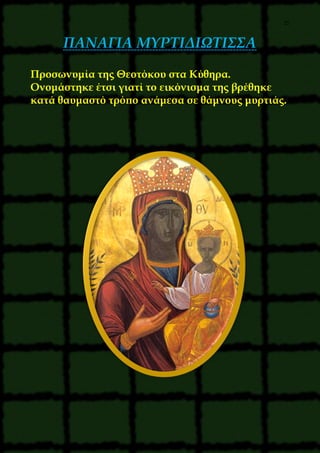 25
ΠΑΝΑΓΙΑ ΜΥΡΤΙΔΙΩΤΙΣΣΑ
Προσωνυμία της Θεοτόκου στα Κύθηρα.
Ονομάστηκε έτσι γιατί το εικόνισμα της βρέθηκε
κατά θαυμαστό τρόπο ανάμεσα σε θάμνους μυρτιάς.
 