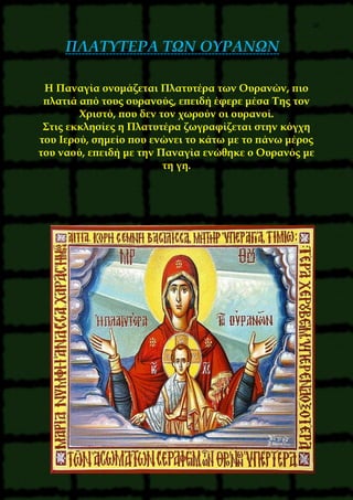 26
ΠΛΑΤΥΤΕΡΑ ΤΩΝ ΟΥΡΑΝΩΝ
Η Παναγία ονομάζεται Πλατυτέρα των Ουρανών, πιο
πλατιά από τους ουρανούς, επειδή έφερε μέσα Της τον
Χριστό, που δεν τον χωρούν οι ουρανοί.
Στις εκκλησίες η Πλατυτέρα ζωγραφίζεται στην κόγχη
του Ιερού, σημείο που ενώνει το κάτω με το πάνω μέρος
του ναού, επειδή με την Παναγία ενώθηκε ο Ουρανός με
τη γη.
 