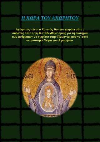 27
Η ΧΩΡΑ ΤΟΥ ΑΧΩΡΗΤΟΥ
Αχώρητος είναι ο Χριστός, δεν τον χωράει ούτε ο
ουρανός ούτε η γη. Καταδέχθηκε όμως για τη σωτηρία
των ανθρώπων να χωρέσει στην Παναγία, που γι’ αυτό
ονομάστηκε Χώρα του Αχωρήτου.
 