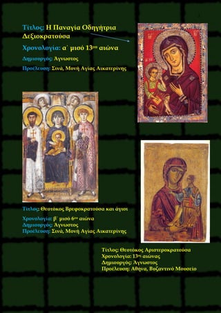 2
Τίτλος: Η Παναγία Οδηγήτρια
Δεξιοκρατούσα
Χρονολογία: α΄ μισό 13ου αιώνα
Δημιουργός: Άγνωστος
Προέλευση: Σινά, Μονή Αγίας Αικατερίνης
Τίτλος: Θεοτόκος Βρεφοκρατούσα και άγιοι
Χρονολογία: β΄ μισό 6ου αιώνα
Δημιουργός: Άγνωστος
Προέλευση: Σινά, Μονή Αγίας Αικατερίνης
Τίτλος: Θεοτόκος Αριστεροκρατούσα
Χρονολογία: 13ος αιώνας
Δημιουργός: Άγνωστος
Προέλευση: Αθήνα, Βυζαντινό Μουσείο
 