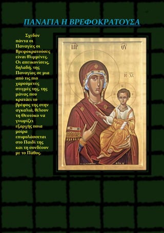 29
ΠΑΝΑΓΙΑ Η ΒΡΕΦΟΚΡΑΤΟΥΣΑ
Σχεδόν
πάντα οι
Παναγίες οι
Βρεφοκρατούσες
είναι θλιμμένες.
Οι απεικονίσεις,
δηλαδή, της
Παναγίας σε μια
από τις πιο
χαρούμενες
στιγμές της, της
μάνας που
κρατάει το
βρέφος της στην
αγκαλιά, θέλουν
τη Θεοτόκο να
γνωρίζει
εξαρχής ποια
μοίρα
επιφυλάσσεται
στο Παιδί της
και τη συνδέουν
με το Πάθος.
 