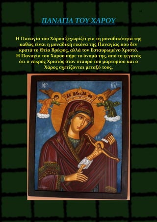 34
ΠΑΝΑΓΙΑ ΤΟΥ ΧΑΡΟΥ
Η Παναγία του Χάρου ξεχωρίζει για τη μοναδικότητα της
καθώς είναι η μοναδική εικόνα της Παναγίας που δεν
κρατά το Θείο Βρέφος, αλλά τον Εσταυρωμένο Χριστό.
Η Παναγία του Χάρου πήρε το όνομά της, από το γεγονός
ότι ο νεκρός Χριστός στον σταυρό του μαρτυρίου και ο
Χάρος σχετίζονται μεταξύ τους.
 