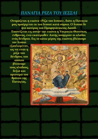 35
ΠΑΝΑΓΙΑ ΡΙΖΑ ΤΟΥ ΙΕΣΣΑΙ
Ονομάζεται η εικόνα «Ρίζα του Ιεσσαί», διότι η Παναγία
μας προέρχεται εκ του Ιεσσαί κατά σάρκα. Ο Ιεσσαί δε
ήτο πατέρας του Προφητάνακτος Δαυίδ.
Εικονίζεται εις αυτήν την εικόνα η Υπεραγία Θεοτόκος
ένθρονος, ενώ εκατέρωθεν Αυτής υπάρχουν οι κλάδοι
ενός δένδρου. Εις το κάτω μέρος της εικόνος βλέπουμε
τον Ιεσσαί
εξαπλωμένον,
ως να είναι η
ρίζα του
δένδρου, του
οποίου
βλέπουμε
τους κλάδους,
δεξιά και
αριστερά του
θρόνου της
Παναγίας.
 