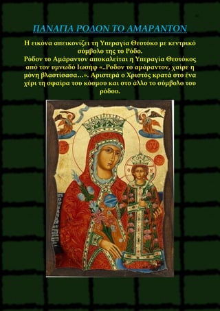 36
ΠΑΝΑΓΙΑ ΡΟΔΟΝ ΤΟ ΑΜΑΡΑΝΤΟΝ
Η εικόνα απεικονίζει τη Υπεραγία Θεοτόκο με κεντρικό
σύμβολο της το Ρόδο.
Ρόδον το Αμάραντον αποκαλείται η Υπεραγία Θεοτόκος
από τον υμνωδό Ιωσήφ «..Ροδον το αμάραντον, χαίρε η
μόνη βλαστίσασα…». Αριστερά ο Χριστός κρατά στο ένα
χέρι τη σφαίρα του κόσμου και στο άλλο το σύμβολο του
ρόδου.
 