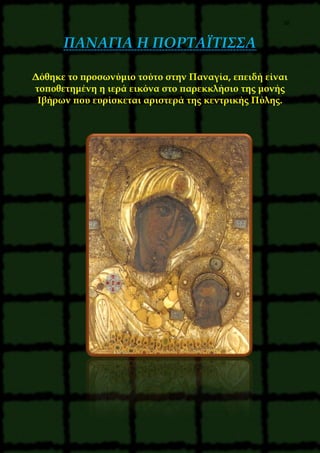 38
ΠΑΝΑΓΙΑ Η ΠΟΡΤΑΪΤΙΣΣΑ
Δόθηκε το προσωνύμιο τούτο στην Παναγία, επειδή είναι
τοποθετημένη η ιερά εικόνα στο παρεκκλήσιο της μονής
Ιβήρων που ευρίσκεται αριστερά της κεντρικής Πύλης.
 