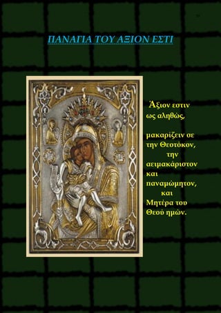 39
ΠΑΝΑΓΙΑ ΤΟΥ ΑΞΙΟΝ ΕΣΤΙ
Άξιον εστιν
ως αληθώς,
μακαρίζειν σε
την Θεοτόκον,
την
αειμακάριστον
και
παναμώμητον,
και
Μητέρα του
Θεού ημών.
 
