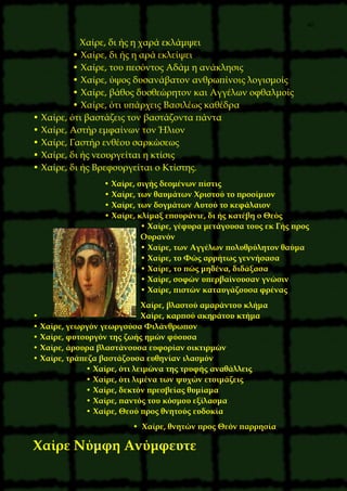 40
Χαίρε, δι ής η χαρά εκλάμψει
• Χαίρε, δι ής η αρά εκλείψει
• Χαίρε, του πεσόντος Αδάμ η ανάκλησις
• Χαίρε, ύψος δυσανάβατον ανθρωπίνοις λογισμοίς
• Χαίρε, βάθος δυσθεώρητον και Αγγέλων οφθαλμοίς
• Χαίρε, ότι υπάρχεις Βασιλέως καθέδρα
• Χαίρε, ότι βαστάζεις τον βαστάζοντα πάντα
• Χαίρε, Αστήρ εμφαίνων τον Ήλιον
• Χαίρε, Γαστήρ ενθέου σαρκώσεως
• Χαίρε, δι ής νεουργείται η κτίσις
• Χαίρε, δι ής Βρεφουργείται ο Κτίστης.
• Χαίρε, σιγής δεομένων πίστις
• Χαίρε, των θαυμάτων Χριστού το προοίμιον
• Χαίρε, των δογμάτων Αυτού το κεφάλαιον
• Χαίρε, κλίμαξ επουράνιε, δι ής κατέβη ο Θεός
• Χαίρε, γέφυρα μετάγουσα τους εκ Γής προς
Ουρανόν
• Χαίρε, των Αγγέλων πολυθρύλητον θαύμα
• Χαίρε, το Φώς αρρήτως γεννήσασα
• Χαίρε, το πώς μηδένα, διδάξασα
• Χαίρε, σοφών υπερβαίνουσαν γνώσιν
• Χαίρε, πιστών καταυγάζουσα φρένας
Χαίρε, βλαστού αμαράντου κλήμα
• Χαίρε, καρπού ακηράτου κτήμα
• Χαίρε, γεωργόν γεωργούσα Φιλάνθρωπον
• Χαίρε, φυτουργόν της ζωής ημών φύουσα
• Χαίρε, άρουρα βλαστάνουσα ευφορίαν οικτιρμών
• Χαίρε, τράπεζα βαστάζουσα ευθηνίαν ιλασμόν
• Χαίρε, ότι λειμώνα της τρυφής αναθάλλεις
• Χαίρε, ότι λιμένα των ψυχών ετοιμάζεις
• Χαίρε, δεκτόν πρεσβείας θυμίαμα
• Χαίρε, παντός του κόσμου εξίλασμα
• Χαίρε, Θεού προς θνητούς ευδοκία
• Χαίρε, θνητών προς Θεόν παρρησία
Χαίρε Νύμφη Ανύμφευτε
 