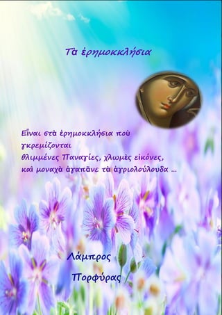 41
Τὰ ἐρημοκκλήσια
Εἶναι στὰ ἐρημοκκλήσια ποὺ
γκρεμίζονται
θλιμμένες Παναγίες, χλωμὲς εἰκόνες,
καὶ μοναχὰ ἀγαπᾶνε τὰ ἀγριολούλουδα …
Λάμπρος
Πορφύρας
 