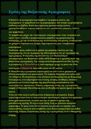 4
Σχολές της Βυζαντινής Αγιογραφίας
H βυζαντινή αγιογραφία περιλαμβάνει τη φορητή εικόνα, την
τοιχογραφία, το ψηφιδωτό και τη μικρογραφία, πού κοσμεί χειρόγραφους
κώδικες και βιβλία. Κατά τους πρώτους χριστιανικούς αιώνες
χρησιμοποιήθηκαν κυρίως κηρόχυτες και εγκαυστικές φορητές εικόνες
και ψηφιδωτά.
Τα ψηφιδωτά, μέχρι την εικονομαχία, κυριαρχούσαν στην ιστόρηση των
ιερών ναών, επειδή οι μικροσκοπικές ψηφίδες της χρωματισμένης
υαλόμαζας, με την ανακύκλιση και αντανάκλαση του φωτός, αναδείκνυαν
τα χρώματα λαμπερά και ζωηρά, δημιουργώντας μίαν υπερβατική
ατμόσφαιρα.
Σταδιακά, όμως, αυξάνεται ή χρήση της φορητής εικόνας και της
τοιχογραφίας, είτε με τη μορφή της υδατογραφίας είτε με τη μορφή της
ξηρογραφίας. Η περίοδος της δυναστείας των Παλαιολόγων
αυτοκρατόρων του Βυζαντίου (1261-1453) θεωρείται ό χρυσούς αιών της
βυζαντινής αγιογραφίας. Την εποχή αυτή διαμορφώνονται δύο Σχολές-
τεχνοτροπίες: η Μακεδονική, πού κυριαρχεί μέχρι τα μέσα του 15ου
αιώνος και η Κρητική, πού ανθεί κατά τον 16° αιώνα.
Η Μακεδονική τεχνοτροπία χαρακτηρίζεται από έντονα χρώματα με
πλατιά σαρκώματα και φωτίσματα. Τα σώματα διαγράφονται κάτω από
τα ενδύματα. Ή πτυχολογία είναι πλούσια και διακοσμείται με θεαματική
λεπτομέρεια, ενώ παρατηρούνται ένταση, κίνηση, ελευθερία, πλούσια
χρώματα και έντονη έκφραση της ψυχολογικής καταστάσεως των
εικονιζόμενων προσώπων. Κύριος εκφραστής αυτής της τεχνοτροπίας
υπήρξε ό Μανουήλ Πανσέληνος, πού ανεδείχθη στο πρώτο ήμισυ του 14ου
αιώνα.
Τέλη του 14ου αιώνα καλλιεργείται ή Κρητική τεχνοτροπία. Κύρια
χαρακτηριστικά είναι οι σκοτεινότεροι προπλασμοί, κυρίως στα πρόσωπα,
όπου χρησιμοποιείται, το καφέ και όχι το πράσινο χρώμα της
μακεδονικής σχολής. Η τέχνη είναι απλή, λιτή, με μυστικό ασκητικό
χαρακτήρα. Το φως είναι πλέον λιγοστό και μοιαζει να πηγάζει από
κάποιο βάθος, στοιχείο που υποβάλλει στον θεατή αποφατισμό και βαθιά
κατάνυξη. Κύριος εκπρόσωπος αυτής της τεχνοτροπίας είναι ο Θεοφάνης
ό Κρής.
 