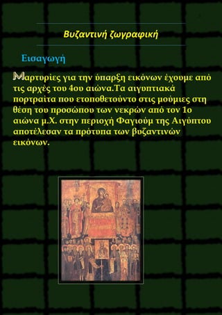 5
Βυζαντινή ζωγραφική
Εισαγωγή
αρτυρίες για την ύπαρξη εικόνων έχουμε από
τις αρχές του 4ου αιώνα.Tα αιγυπτιακά
πορτραίτα που ετοποθετούντο στις μούμιες στη
θέση του προσώπου των νεκρών από τον 1ο
αιώνα μ.X. στην περιοχή Φαγιούμ της Aιγύπτου
αποτέλεσαν τα πρότυπα των βυζαντινών
εικόνων.
 