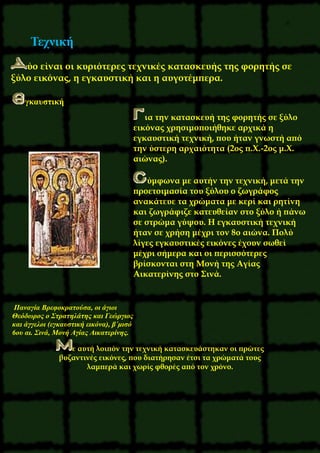 6
Τεχνική
ύο είναι οι κυριότερες τεχνικές κατασκευής της φορητής σε
ξύλο εικόνας, η εγκαυστική και η αυγοτέμπερα.
γκαυστική
ια την κατασκευή της φορητής σε ξύλο
εικόνας χρησιμοποιήθηκε αρχικά η
εγκαυστική τεχνική, που ήταν γνωστή από
την ύστερη αρχαιότητα (2ος π.X.-2ος μ.X.
αιώνας).
ύμφωνα με αυτήν την τεχνική, μετά την
προετοιμασία του ξύλου ο ζωγράφος
ανακάτευε τα χρώματα με κερί και ρητίνη
και ζωγράφιζε κατευθείαν στο ξύλο ή πάνω
σε στρώμα γύψου. H εγκαυστική τεχνική
ήταν σε χρήση μέχρι τον 8ο αιώνα. Πολύ
λίγες εγκαυστικές εικόνες έχουν σωθεί
μέχρι σήμερα και οι περισσότερες
βρίσκονται στη Mονή της Aγίας
Aικατερίνης στο Σινά.
Παναγία Bρεφοκρατούσα, οι άγιοι
Θεόδωρος ο Στρατηλάτης και Γεώργιος
και άγγελοι (εγκαυστική εικόνα), β΄μισό
6ου αι. Σινά, Mονή Aγίας Aικατερίνης.
ε αυτή λοιπόν την τεχνική κατασκευάστηκαν οι πρώτες
βυζαντινές εικόνες, που διατήρησαν έτσι τα χρώματά τους
λαμπερά και χωρίς φθορές από τον χρόνο.
 