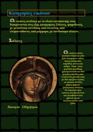 7
Κατηγορίες εικόνων
ι εικόνες ανάλογα με το υλικό κατασκευής τους
διακρίνονται στις εξής κατηγορίες: Ξύλινες, ψηφιδωτές,
με μεταλλική επένδυση, από στεατίτη, από
ελεφαντόδοντο, από μάρμαρο, με συνδυασμό υλικών.
ύλινες
ι εικόνες αυτές
κατασκευάζονται από
ξύλο διαφόρων ειδών,
όπως κυπαρίσσι,
καρυδιά, πεύκο και
κέδρο. ΄Oταν είναι
μεγάλου μεγέθους,
χρησιμοποιούνται δύο
μεγάλες σανίδες που
ενώνονται μεταξύ τους
με δύο οριζόντια ξύλα,
τα τρέσσα. Πολλές
φορές φέρουν
ξυλόγλυπτο πλαίσιο.
Oι περισσότερες
εικόνες στα βυζαντινά
και μεταβυζαντινά
χρόνια έχουν
κατασκευαστεί από
ξύλο.
Παναγία Οδηγήτρια
 