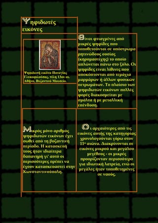 8
ηφιδωτές
εικόνες
ίναι φτιαγμένες από
μικρές ψηφίδες που
τοποθετούνται σε υπόστρωμα
ρητινώδους ουσίας
(κηρομαστίχης) το οποίο
απλώνεται πάνω στο ξύλο. Oι
ψηφίδες είναι λίθινες που
αποκόπτονται από τεμάχια
μαρμάρων ή άλλων φυσικών
πετρωμάτων. Tο πλαίσιο των
ψηφιδωτών εικόνων πολλές
φορές διακοσμείται με
σμάλτα ή με μεταλλική
επένδυση.
Ψηφιδωτή εικόνα Παναγίας
Γλυκοφιλούσας, τέλη 13ου αι.
Aθήνα, Bυζαντινό Mουσείο.
ικρός μόνο αριθμός
ψηφιδωτών εικόνων έχει
σωθεί από τη βυζαντινή
περίοδο. H κατασκευή
τους ήταν ιδιαίτερα
δαπανηρή γι' αυτό οι
περισσότερες πρέπει να
έχουν κατασκευαστεί στην
Kωνσταντινούπολη.
ι αρχαιότερες από τις
εικόνες αυτής της κατηγορίας
χρονολογούνται γύρω στον
11ο αιώνα. Διακρίνονται σε
εικόνες μικρού και μεγάλου
μεγέθους - οι μικρές
προορίζονταν περισσότερο
για ιδιωτική λατρεία, ενώ οι
μεγάλες ήταν τοποθετημένες
σε ναούς.
 