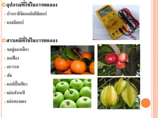 อุปกรณ์ที่ใช้ในการทดลอง
- ปากกาดิจิตอลมัลติมิเตอร์
- แอมมิเตอร์
สารเคมีที่ใช้ในการทดลอง
- ชมพู่มะเหมี่ยว
- มะเฟือง
- เสาวรส
- ส้ม
- แอปเปิ้ลเขียว
- แผ่นสังกะสี
- แผ่นทองแดง
 