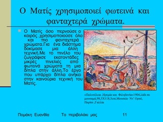Πομάκη Ευανθία Το περιβολάκι μας 11
Ο Ματίς χρησιμοποιεί φωτεινά και
φανταχτερά χρώματα.
 Ο Ματίς όσο περνούσε ο
καιρός ,χρησιμοποιούσε όλο
και πιο φανταχτερά
χρώματα.Για ένα διάστημα
δοκίμασε μια άλλη
τεχνική.Με το πινέλο του
ζωγράφισε εκατοντάδες
μικρές πινελιές από
φωτεινά χρώματα τη μια
δίπλα στην άλλη.Το έργο
που υπάρχει δίπλα ανήκει
στην καινούρια τεχνική του
Ματίς.
«Πολυτέλεια ,Ηρεμία και Φιληδονία»1904,λάδι σε
μουσαμά,98,5Χ118,5cm.Μουσείο Ντ’ Ορσέ,
Παρίσι ,Γαλλία
 
