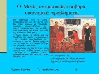 Πομάκη Ευανθία Το περιβολάκι μας 12
Ο Ματίς αντιμετωπίζει σοβαρά
οικονομικά προβλήματα.
 Στο διάστημα που ο Ματίς
πειραματιζόταν με την τέχνη του
δεν ήταν εύκολο να πουλήσει
πολλούς πίνακες.Εκείνη την
εποχή παντρεύτηκε την κοπέλα
που αγαπούσε,την Αμελί και μαζί
της απέκτησε δυο γιους.
 Η Αμελί έκανε τα πάντα για να
βοηθήσει τον άντρα της.Μεγάλωνε
τα παιδιά τους,δούλευε σε
κατάστημα για να βγάζει χρήματα
για να ζήσουν και ακόμα πόζαρε
ως μοντέλο του Ανρί.
 Η οικογένεια του Ματίς ήταν τόσο
φτωχή που πολλές φορές ο Ανρί
έτρωγε τα φρούτα που
χρησιμοποιούσε για θέματα στους
πίνακές του. «Η οικογένεια του
καλλιτέχνη»143Χ194cm,Μουσείο
Ερμιτάζ ,Αγία Πετρούπολη,Ρωσία
 