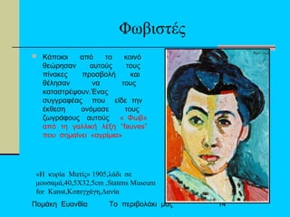 Πομάκη Ευανθία Το περιβολάκι μας 14
Φωβιστές
 Κάποιοι από το κοινό
θεώρησαν αυτούς τους
πίνακες προσβολή και
θέλησαν να τους
καταστρέψουν.Ένας
συγγραφέας που είδε την
έκθεση ονόμασε τους
ζωγράφους αυτούς « Φωβ»
από τη γαλλική λέξη “fauves”
που σημαίνει «αγρίμια»
«Η κυρία Ματίς» 1905,λάδι σε
μουσαμά,40,5Χ32,5cm ,Statens Museum
for Kunst,Κοπεγχάγη,Δανία
 