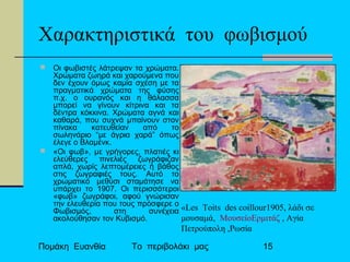 Πομάκη Ευανθία Το περιβολάκι μας 15
Χαρακτηριστικά του φωβισμού
 Οι φωβιστές λάτρεψαν τα χρώματα.
Χρώματα ζωηρά και χαρούμενα που
δεν έχουν όμως καμία σχέση με τα
πραγματικά χρώματα της φύσης
π.χ. ο ουρανός και η θάλασσα
μπορεί να γίνουν κίτρινα και τα
δέντρα κόκκινα. Χρώματα αγνά και
καθαρά, που συχνά μπαίνουν στον
πίνακα κατευθείαν από το
σωληνάριο “με άγρια χαρά” όπως
έλεγε ο Βλαμένκ.
 «Οι φωβ», με γρήγορες, πλατιές κι
ελεύθερες πινελιές ζωγράφιζαν
απλά, χωρίς λεπτομέρειες ή βάθος
στις ζωγραφιές τους. Αυτό το
χρωματικό μεθύσι σταμάτησε να
υπάρχει το 1907. Οι περισσότεροι
«φωβ» ζωγράφοι, αφού γνώρισαν
την ελευθερία που τους πρόσφερε ο
Φωβισμός, στη συνέχεια
ακολούθησαν τον Κυβισμό.
«Les Toits des coillour1905, λάδι σε
μουσαμά, ΜουσείοΕρμιτάζ , Αγία
Πετρούπολη ,Ρωσία
 